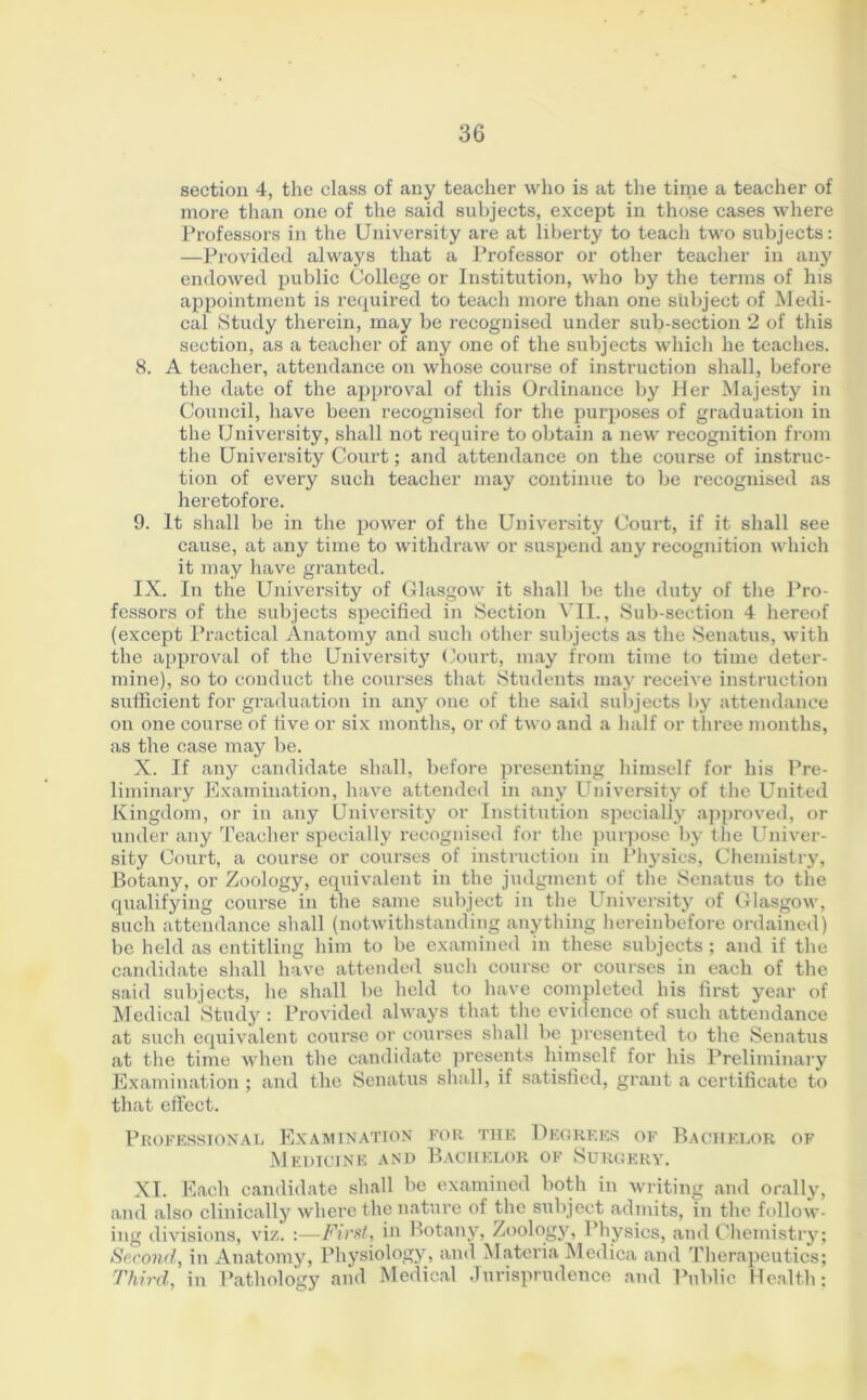 section 4, the class of any teacher who is at the time a teacher of more than one of the said subjects, except in those cases where Professors in the University are at liberty to teach two subjects: —Provided always that a Professor or other teacher in any endowed public College or Institution, who by the terms of his appointment is required to teach more than one subject of Medi- cal Study therein, may be recognised under sub-section 2 of this section, as a teacher of any one of the subjects which he teaches. 8. A teacher, attendance on whose course of instruction shall, before the date of the approval of this Ordinance by Her Majesty in Council, have been recognised for the purposes of graduation in the University, shall not require to obtain a new recognition from the University Court; and attendance on the course of instruc- tion of every such teacher may continue to be recognised as heretofore. 9. It shall be in the power of the University Court, if it shall see cause, at any time to withdraw or suspend any recognition which it may have granted. IX. In the University of Glasgow it shall be the duty of the Pro- fessors of the subjects specified in Section VII., Sub-section 4 hereof (except Practical Anatomy and such other subjects as the Senatus, with the approval of the University Court, may from time to time deter- mine), so to conduct the courses that Students may receive instruction sufficient for graduation in any one of the said subjects by attendance on one course of five or six months, or of two and a half or three months, as the case may be. X. If any candidate shall, before presenting himself for his Pre- liminary Examination, have attended in any University of the United Kingdom, or in any University or Institution specially approved, or under any Teacher specially recognised for the purpose by the Univer- sity Court, a course or courses of instruction in Physics, Chemistry, Botany, or Zoology, equivalent in the judgment of the Senatus to the qualifying course in the same subject in the University of Glasgow, such attendance shall (notwithstanding anything hereinbefore ordained) be held as entitling him to be examined in these subjects ; and if the candidate shall have attended such course or courses in each of the said subjects, he shall be held to have completed his first year of Medical Study : Provided always that the evidence of such attendance at such equivalent course or courses shall be presented to the Senatus at the time when the candidate presents himself for his Preliminary Examination ; and the Senatus shall, if satisfied, grant a certificate to that effect. Professional Examination for the Degrees of Bachelor of Medicine and Bachelor of Surgery. XI. Each candidate shall be examined both in writing and orally, and also clinically where the nature of the subject admits, in the follow- ing divisions, viz. :—First, in Botany, Zoology, Physics, and Chemistry; Second, in Anatomy, Physiology, and Materia Medica and Therapeutics; Third, in Pathology and Medical Jurisprudence and Public Health;