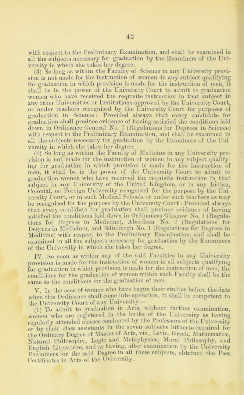 with respect to the Preliminary Examination, and shall be examined in all the subjects necessary for graduation by the Examiners of the Uni- versity in which she takes her degree. (3) So long as within the Faculty of Science in any University provi- sion is not made for the instruction of women in any subject qualifying for graduation in which provision is made for the instruction of men, it shall be in the power of the University Court to admit to graduation women who have received the requisite instruction in that subject in any other Universities or Institutions approved by the University Court, or under teachers recognised by the University Court for purposes of graduation in Science : Provided always that every candidate for graduation shall produce evidence of having satisfied the conditions laid down in Ordinance General No. 7 (Regulations for Degrees in Science) with respect to the Preliminary Examination, and shall be examined in all the subjects necessary for graduation by the Examiners of the Uni- versity in which she takes her degree. (4) So long as within the Faculty of Medicine in any University pro- vision is not made for the instruction of women in any subject qualify- ing for graduation in which provision is made for the instruction of men, it shall be in the power of the University Court to admit to graduation women who have received the requisite instruction in that subject in any University of the United Kingdom, or in any Indian, Colonial, or Foreign University recognised for the purpose by the Uni- versity Court, or in such Medical Schools or under such teachers as may be recognised for the purpose by the University Court: Provided always that every candidate for graduation shall produce evidence of having satisfied the conditions laid down in Ordinances Glasgow No. 1 (Regula- tions for Degrees in Medicine), Aberdeen No. 1 (Regulations for Degrees in Medicine), and Edinburgh No. 1 (Regulations for Degrees in Medicine) with respect to the Preliminary Examination, and shall be examined in all the subjects necessary for graduation by the Examiners of the University in which she takes her degree. IV. So soon as within any of the said Faculties in any University provision is made for the instruction of women in all subjects qualifying for graduation in which provision is made for the instruction of men, the conditions for the graduation of women within such Faculty shall be the same as the conditions for the graduation of men. V. In the case of women who have begun their studies before the date when this Ordinance shall come into operation, it shall be competent to the University Court of any University (1) To admit to graduation in Arts, without further examination, women who are registered in the books of the University as having regularly attended classes conducted by the Professors of the University or°by their class assistants in the seven subjects hitherto required for the Ordinary Degree of Master of Arts, viz., Latin, Greek, Mathematics, Natural Philosophy, Logic and Metaphysics, Moral Philosophy, and English Literature, and as having, after examination by the University Examiners for the said Degree in all these subjects, obtained the Pass Certificates in Arts of the University.