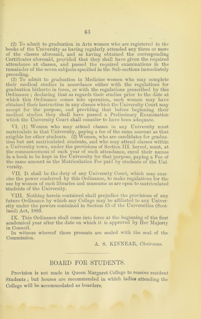 (2) To admit to graduation in Arts women who are registered in the books of the University as having regularly attended any three or more of the classes aforesaid, and as having obtained the corresponding Certificates aforesaid, provided that they shall have given the required attendance at classes, and passed the required examinations in the remainder of the seven subjects specified in the Sub-sections immediately preceding. (3) To admit to graduation in Medicine women who may complete their medical studies in accordance either with the regulations for graduation hitherto in force, or with the regulations prescribed by this Ordinance ; declaring that as regards their studies prior to the date at which this Ordinance comes into operation, such women may have obtained their instruction in any classes which the University Court may accept for the purpose, and providing that before beginning their medical studies they shall have passed a Preliminary Examination which the University Court shall consider to have been adequate. VI. (1) Women who may attend classes in any University must matriculate in that University, paying a fee of the same amount as that exigible for other students. (2) Women, who are candidates for gradua- tion but not matriculated students, and who may attend classes within a Uni'versity town, under the provisions of Section III. hereof, must, at the commencement of each year of such attendance, enrol their names in a book to be kept in the University for that purpose, paying a Fee of the same amount as the Matriculation Fee paid by students of the Uni- versity. VII. It shall be the duty of any University Court, which may exer- cise the power conferred by this Ordinance, to make regulations for the use by women of such libraries and museums as are open to matriculated 'students of the University. VIII. Nothing herein contained shall prejudice the provisions of any future Ordinance by which any College may be affiliated to any Univer- sity under the powers contained in Section 15 of the Universities (Scot- land) Act, 1889. IX. This Ordinance shall come into force at the beginning of the first academical year after the date on which it is approved by Her Majesty in Council. In witness whereof these presents are sealed with the seal of the Commission. A. S. KINNEAR, Chairman. BOARD FOR STUDENTS. Provision is not made in Queen Margaret College to receive resident Students ; but houses are recommended in which ladies attending the College will be accommodated as boarders.