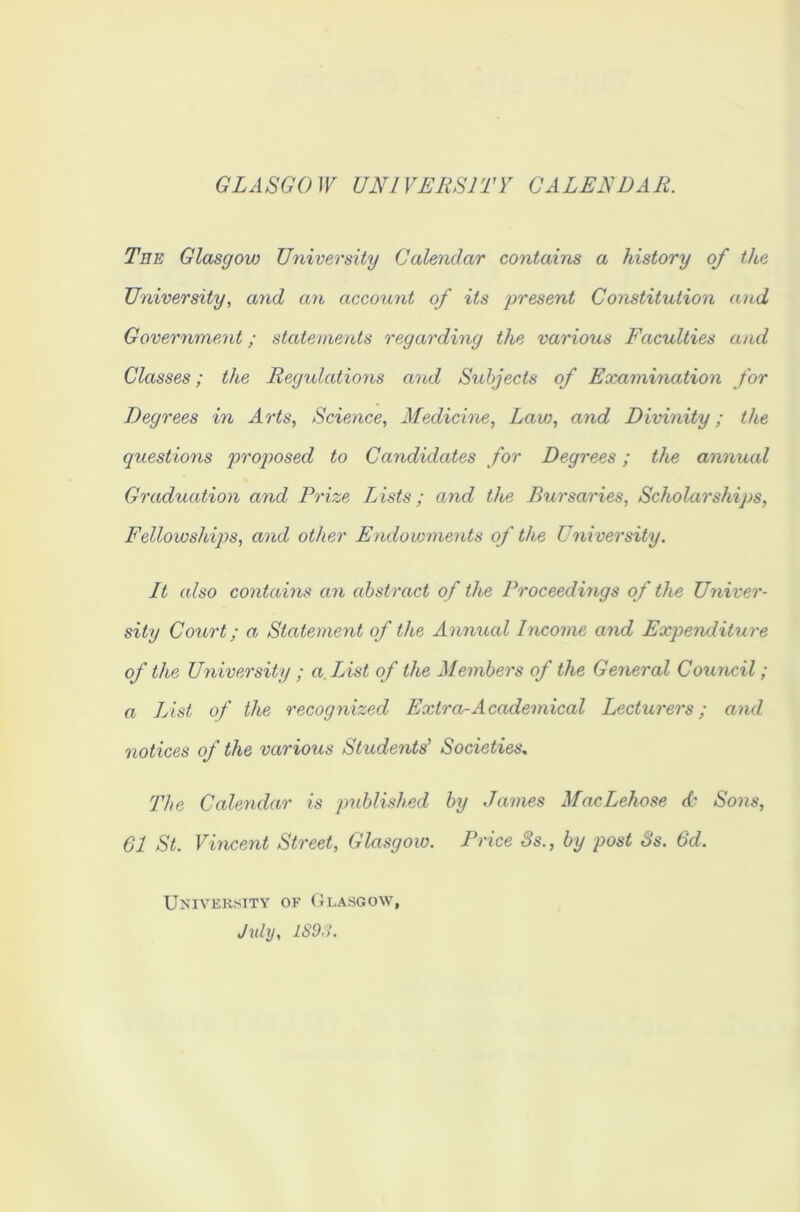 GLASGOW UNIVERSITY CALENDAR. Tee Glasgow University Calendar contains a history of the University, and an account of its present Constitution and Government; statements regarding the various Faculties and Classes; the Regulations and Subjects of Examination for Degrees in Arts, Science, Medicine, Law, and Divinity; the questions proposed to Candidates for Degrees; the annual Graduation and Prize Lists; and the Bursaries, Scholarships, Fellowships, and other Endowments of the University. It also contains an abstract of the Proceedings of the Univer- sity Court; a Statement of the Annual Income and Expenditure of the University ; a. List of the Members of the General Council; a List of the recognized Extra-Academical Lecturers; and notices of the various Students' Societies. The Calendar is published by James MacLehose & Sons, 61 St. Vincent Street, Glasgow. Price 8s., by post 8s. 6d. University of Glasgow, July, 1S9,>.