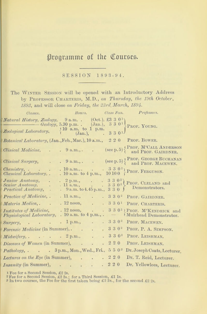 programme of the Courses. SESSION 189 3 -9 4. The Winter Session will be opened with an Introductory Address by Professor C’harteris, M. D., on Thursday, the 19th October, 1893, and will close on Friday, the 23rd. March, 1894. Classes. Hours. Class Fees. Professors. Prof. Young. Natural History, Zoology, 9 a.m. . (Oct.), £3 3 0' ———Geology, 5.30 p.m. . (Jam), 3 3 01 „ , , T i . *10 a.m. to 1 p.m. . Zoological Laboratory, j (Jan) 3 3 90 Botanical Laboratory, (Jan.,Feb.,Mar.), 10 a.m., 2 2 0 Prof. Bower. Clinical Medicine, Clinical Surgery, Chemistry, . Chemical Laboratory, Junior Anatomy, Senior Anatomy, Practical Anatomy, Practice of Medicine, Materia Medica,. Institutes of Medicine, 9 a.m.,. 9 a.m.,. 10 a.m.,. 10 a.m. to 4 p.m., 2 p.m., 11 a.m., 9 a.m. to4.45 p.m., 11 a.m., 12 noon, 12 noon, 10 a.m. to 4 p.m., . 1 p.m., (seep. 5) (see p. 5) 3 3 0i 10 10 0 3 3 0- 3 3 0- 3 3 0 3 3 O '- 'S S O' 3 3Qi < Prop. M'Call Anderson 1 and Prop. Gairdner. i Prof. George Buchanan X and Prof. Macewen. > i ■ Prof. Ferguson. Physiological Laboratory, Surgery, . . - .1p.m., . • 3 3 0- Forensic Medicine (in Summer),. . . . 3 3 O'2 Midwifery, .... 2 p.m., . . 3 3 O2 Diseases of Women (in Summer), . . .220 Pathology, . . . 3p.m., Mon.,Wed., Fri., 5 5 0:i Lectures on the Eye (in Summer), . . .220 Insanity (in Summer), 2 2 0 Prof. Cleland and Demonstrators. Prof. Gairdner. Prof. Charteris. (Prof. M‘Kendrick and t Muirhead Demonstrator. Prof. Macewen. Prof. P. A. Simpson. Prof. Leishman. Prof. Leishman. Dr. Joseph Coats, Lecturer. Dr. T. Reid, Lecturer. Dr. Yellowlees, Lecturer. 1 Fee for a Second Session, £2 2s. 3 Fee for a Second Session, £2 2s.; for a Third Session, £1 Is.