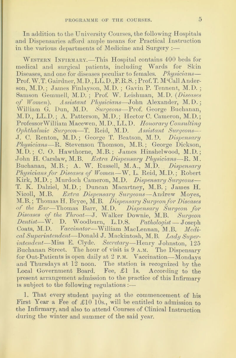 In addition to the University Courses, the following Hospitals and Dispensai’ies afford ample means for Practical Instruction in the various departments of Medicine and Surgery :— Western Infirmary.—This Hospital contains 400 beds for medical and surgical patients, including Wards for Skin Diseases, and one for diseases peculiar to females. Physicians— Prof. W.T. Gairdner, M.D., LL.D.,F.R.S.; Prof. T. M‘Call Ander- son, M.D.; James Finlayson, M.D. ; Gavin P. Tennent, M.D. ; Samson Gemmed, M.D. ; Prof. W. Leishman, M.D. (Diseases of Women). Assistant Physicians—John Alexander, M. D.; Wiliiam G. Dun, M.D. Surgeons—Prof. George Buchanan, M.D., LL.D.; A. Patterson, M.D.; Hector C. Cameron, M.D.; Professor William Macewen, M.D., LL.D. Honorary Consulting Ophthalmic Surgeon—T. Reid, M.D. Assistant Surgeons— J. C. Renton, M.D.; George T. Beatson, M.D. Dispensary Physicians—R. Stevenson Thomson, M.B.; George Dickson, M. D.; C. O. Hawthorne, M.B.; James Hinshelwood, M.D.; John H. Carslaw, M.B. Extra Dispensary Physicians—R. M. Buchanan, M.B.; A. W. Russell, M.A., M.D. Dispensary Physicians for Diseases of Women—W. L. Reid, M.D.; Robert Kirk, M.D.; Murdoch Cameron, M.D. Dispensary Surgeons— T. K. Dalziel, M.D.; Duncan Macartney, M.B. ; James H. Nicoll, M.B. Extra Dispensary Surgeons—Andrew Moyes, M.B.; Thomas H. Bryce, M.B. Dispensary Surgeonfor Diseases of the Ear—Thomas Barr, M. D. Dispensary Surgeon for Diseases of the Throat—J. Walker Downie, M.B. Surgeon Dentist—W. D. Woodburn, L.D.S. Pathologist — Joseph Coats, M.D. Vaccinator—William MacLennan, M.B. Medi- cal Superintendent—Donald J. Mackintosh, M.B. Lady Super- intendent—Miss E. Clyde. Secretary—Henry Johnston, 125 Buchanan Street. The hour of visit is 9 a.m. The Dispensary for Out-Patients is open daily at 2 p.m. Vaccination—Mondays and Thursdays at 12 noon. The station is recognized by the Local Government Board. Fee, £1 Is. According to the present arrangement admission to the practice of this Infirmary is subject to the following regulations:— 1. That every student paying at the commencement of his First Year a Fee of £10 10s., will be entitled to admission to the Infirmary, and also to attend Courses of Clinical Instruction during the winter and summer of the said year.