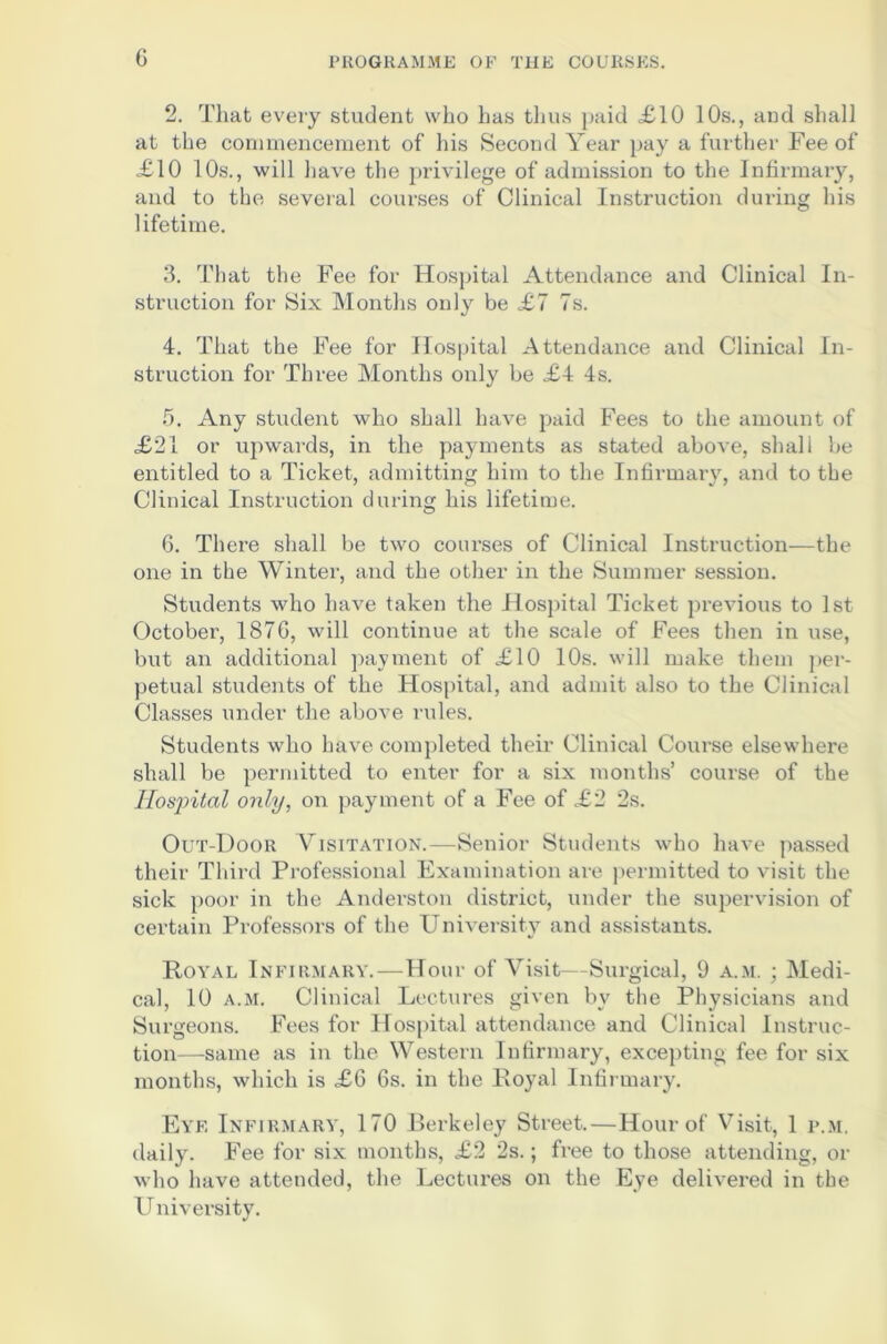 G 2. That every student who has thus paid £10 10s., and shall at the commencement of his Second Year pay a further Fee of £10 10s., will have the privilege of admission to the Infirmary, and to the several courses of Clinical Instruction during his lifetime. 3. That the Fee for Hospital Attendance and Clinical In- struction for Six Months only be £7 7s. 4. That the Fee for Hospital Attendance and Clinical In- struction for Three Months only be £4 4s. 5. Any student who shall have paid Fees to the amount of £21 or upwards, in the payments as stated above, shall be entitled to a Ticket, admitting him to the Infirmary, and to the Clinical Instruction during his lifetime. 6. There shall be two courses of Clinical Instruction—the one in the Winter, and the other in the Summer session. Students who have taken the Hospital Ticket previous to 1st October, 187G, will continue at the scale of Fees then in use, but an additional payment of £10 10s. will make them per- petual students of the Hospital, and admit also to the Clinical Classes under the above rules. Students who have completed their Clinical Course elsewhere shall be permitted to enter for a six months’ course of the Hospital only, on payment of a Fee of £2 2s. Out-Door Visitation.—Senior Students who have passed their Third Professional Examination are permitted to visit the sick poor in the Anderston district, under the supervision of certain Professors of the University and assistants. Royal Infirmary.—Hour of Visit—Surgical, 9 a.m. ; Medi- cal, 10 a.m. Clinical Lectures given by the Physicians and Surgeons. Fees for Hospital attendance and Clinical Instruc- tion-same as in the Western Infirmary, excepting fee for six months, which is £6 6s. in the Royal Infirmary. Eye Infirmary, 170 Berkeley Street.—Hour of Visit, 1 p.m. daily. Fee for six months, £2 2s.; free to those attending, or who have attended, the Lectures on the Eye delivered in the University.