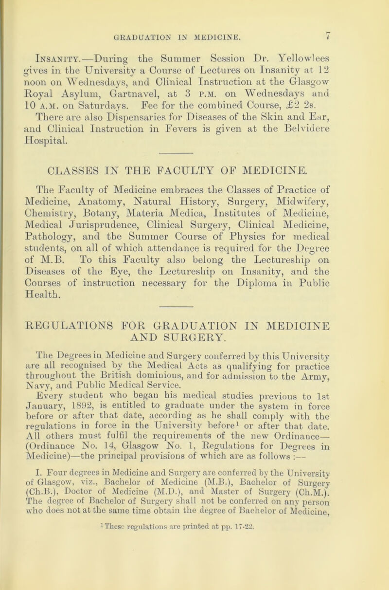 Insanity.—During the Summer Session Dr. Yellowlees gives in the University a Course of Lectures on Insanity at 12 noon on Wednesdays, and Clinical Instruction at the Glasgow Royal Asylum, Gartnavel, at 3 p.m. on Wednesdays and 10 a.m. on Saturdays. Fee for the combined Course, £2 2s. There are also Dispensaries for Diseases of the Skin and Ear, and Clinical Instruction in Fevers is given at the Belvidere Hospital. CLASSES IN THE FACULTY OF MEDICINE. The Faculty of Medicine embraces the Classes of Practice of Medicine, Anatomy, Natural History, Surgery, Midwifery, Chemistry, Botany, Materia Medica, Institutes of Medicine, Medical Jurisprudence, Clinical Surgeiy, Clinical Medicine, Pathology, and the Summer Course of Physics for medical students, on all of which attendance is required for the Degree of M.B. To this Faculty also belong the Lectureship on Diseases of the Eye, the Lectureship on Insanity, and the Courses of instruction necessary for the Diploma in Public Health. REGULATIONS FOR GRADUATION IN MEDICINE AND SURGERY. The Degrees in Medicine and Surgery conferred by this University are all recognised by the Medical Acts as qualifying for practice throughout the British dominions, and for admission to the Army, Navy, and Public Medical Service. Every student who began his medical studies previous to 1st January, 1892, is entitled to graduate under the system in force before or after that date, according as he shall comply with the regulations in force in the University before1 or after that date. All others must fulfil the requirements of the new Ordinance— (Ordinance No. 14, Glasgow No. 1, Regulations for Degrees in Medicine)—the principal provisions of which are as follows :— I. Four degrees in Medicine and Surgery are conferred by the University of Glasgow, viz., Bachelor of Medicine (M.B.), Bachelor of Surgery (Ch.B.), Doctor of Medicine (M.D.), and Master of Surgery (Ch.M.). The degree of Bachelor of Surgery shall not be conferred on any person who does not at the same time obtain the degree of Bachelor of Medicine,