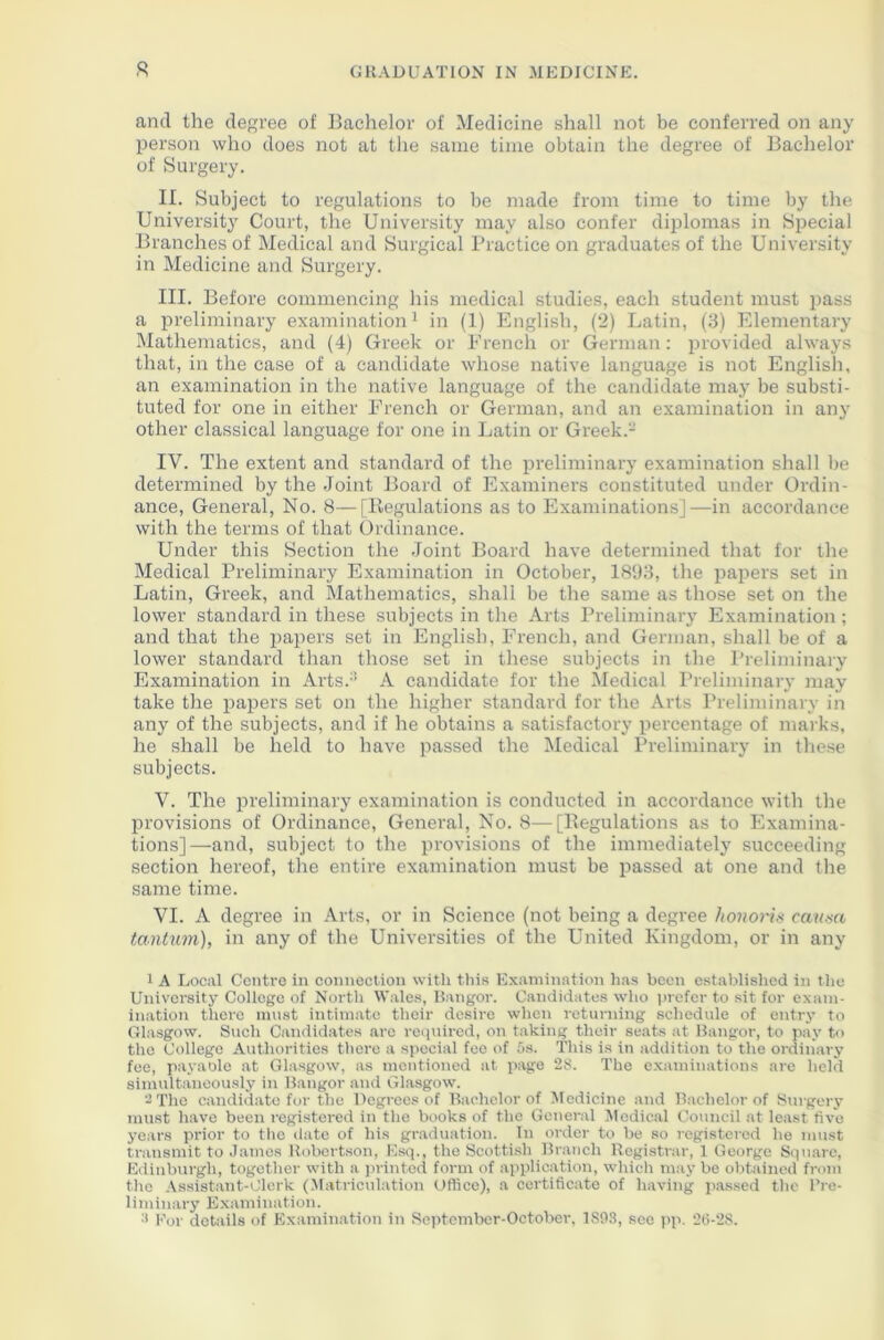 and the degree of Bachelor of Medicine shall not be conferred on any person who does not at the same time obtain the degree of Bachelor of Surgery. II. Subject to regulations to be made from time to time by the University Court, the University may also confer diplomas in Special Branches of Medical and Surgical Practice on graduates of the University in Medicine and Surgery. III. Before commencing his medical studies, each student must pass a preliminary examination1 in (1) English, (2) Latin, (3) Elementary Mathematics, and (4) Greek or French or German: provided always that, in the case of a candidate whose native language is not English, an examination in the native language of the candidate may be substi- tuted for one in either French or German, and an examination in any other classical language for one in Latin or Greek.2 IV. The extent and standard of the preliminary examination shall be determined by the Joint Board of Examiners constituted under Ordin- ance, General, No. 8—[Regulations as to Examinations]—in accordance with the terms of that Ordinance. Under this Section the Joint Board have determined that for the Medical Preliminary Examination in October, 1893, the papers set in Latin, Greek, and Mathematics, shall be the same as those set on the lower standard in these subjects in the Arts Preliminary Examination ; and that the papers set in English, French, and German, shall be of a lower standard than those set in these subjects in the Preliminary Examination in Arts.3 A candidate for the Medical Preliminary may take the papers set on the higher standard for the Arts Preliminary in any of the subjects, and if he obtains a satisfactory percentage of marks, he shall be held to have passed the Medical Preliminary in these subjects. V. The preliminary examination is conducted in accordance with the provisions of Ordinance, General, No. 8—[Regulations as to Examina- tions]—and, subject to the provisions of the immediately succeeding section hereof, the entire examination must be passed at one and the same time. VI. A degree in Arts, or in Science (not being a degree honoris causa tantum), in any of the Universities of the United Kingdom, or in any 1 A Local Centre in connection with this Examination has been established in the University College of North Wales, Bangor. Candidates who prefer to sit for exam- ination there must intimate their desire when returning schedule of entry to Glasgow. Such Candidates are required, on taking their seats at Bangor, to pay to the College Authorities there a special fee of 5s. This is in addition to the ordinary fee, payaole at Glasgow, as mentioned at page 2S. The examinations are held simultaneously in Bangor and Glasgow'. “The candidate for the Degrees of Bachelor of Medicine and Bachelor of Surgery must have been registered in the books of the General Medical Council at least five years prior to the date of his graduation. In order to be so registered he must transmit to James Robertson, Esq., the Scottish Branch Registrar, 1 George Square, Edinburgh, together with a printed form of application, which may be obtained from the Assistant-Clerk (Matriculation Office), a certificate of having passed the Pre- liminary Examination. :t For details of Examination in Scptember-October, 1S03, see pp. 26-28.