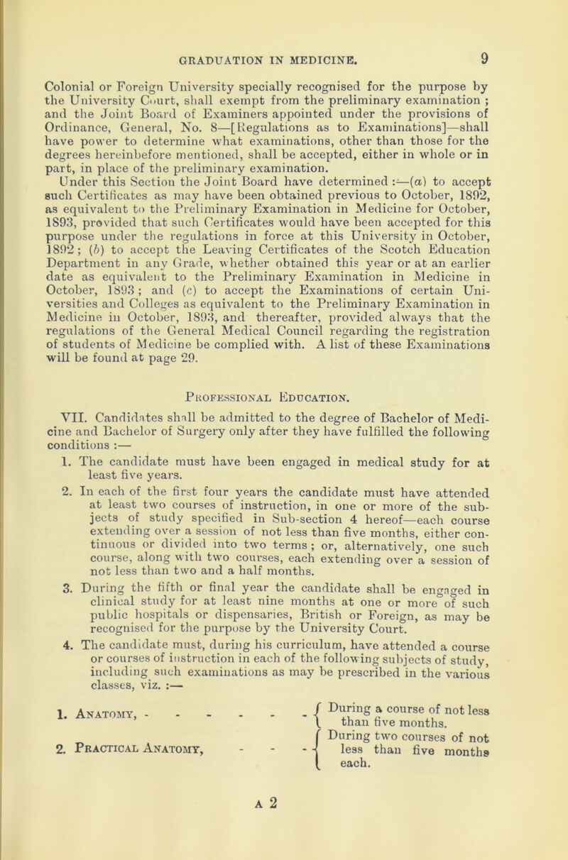 Colonial or Foreign University specially recognised for the purpose by the University Court, shall exempt from the preliminary examination ; and the Joint Board of Examiners appointed under the provisions of Ordinance, General, No. 8—[Regulations as to Examinations]—shall have power to determine what examinations, other than those for the degrees hereinbefore mentioned, shall be accepted, either in whole or in part, in place of the preliminary examination. Under this Sectiou the Joint Board have determined :—(a) to accept such Certificates as may have been obtained previous to October, 1892, as equivalent to the Preliminary Examination in Medicine for October, 1S93, provided that such Certificates would have been accepted for this purpose under the regulations in force at this University in October, 1892; (b) to accept the Leaving Certificates of the Scotch Education Department in any Grade, w hether obtained this year or at an earlier date as equivalent to the Preliminary Examination in Medicine in October, 1893; and (c) to accept the Examinations of certain Uni- versities and Colleges as equivalent to the Preliminary Examination in Medicine in October, 1893, and thereafter, provided always that the regulations of the General Medical Council regarding the registration of students of Medicine be complied with. A list of these Examinations will be found at page 29. VII. Candidates shall be admitted to the degree of Bachelor of Medi- cine and Bachelor of Surgery only after they have fulfilled the following conditions :— 1. The candidate must have been engaged in medical study for at least five years. 2. In each of the first four years the candidate must have attended at least two courses of instruction, in one or more of the sub- jects of study specified in Sub-section 4 hereof—each course extending over a session of not less than five months, either con- tinuous or divided into two terms ; or, alternatively, one such course, along with two courses, each extending over a session of not less than two and a half months. 3. During the fifth or final year the candidate shall be engaged in clinical study for at least nine months at one or more of such public hospitals or dispensaries, British or Foreign, as may be recognised for the purpose by the University Court. 4. The candidate must, during his curriculum, have attended a course or courses of instruction in each of the following subjects of study, including such examinations as may be prescribed in the various classes, viz. :— 1. Anatomy, j » course n°tless l than five months. Professional Education. 2. Practical Anatomy, During two courses of not less than five months each.