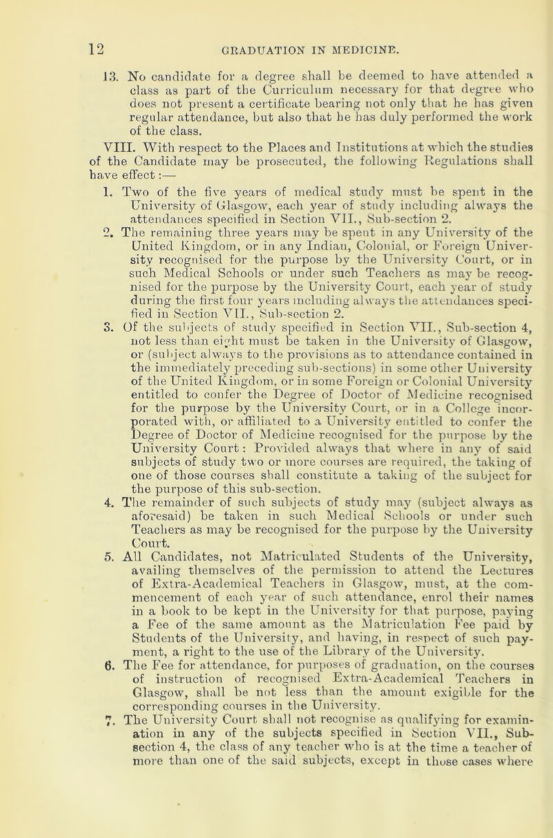 13. No candidate for a degree shall be deemed to have attended a class as part of the Curriculum necessary for that degree who does not present a certificate bearing not only that he has given regular attendance, but also that he has duly performed the work of the class. VIII. With respect to the Places and Institutions at which the studies of the Candidate may be prosecuted, the following Regulations shall have effect:— 1. Two of the five years of medical study must he spent in the University of Glasgow, each year of stud}' including always the attendances specified in Section VII., Sub-section 2. 2. The remaining three years may be spent in any University of the United Kingdom, or in any Indian, Colonial, or Foreign Univer- sity recognised for the purpose by the University Court, or in such Medical Schools or under such Teachers as may be recog- nised for the purpose by the University Court, each year of study during the first four years including always the attendances speci- fied in Section VII., Sub-section 2. 3. Of the subjects of study specified in Section VII., Sub-section 4, not less than eight must be taken in the University of Glasgow, or (subject always to the provisions as to attendance contained in the immediately preceding sub-sections) in some other University of the United Kingdom, or in some Foreign or Colonial University entitled to confer the Degree of Doctor of Medicine recognised for the purpose by the University Court, or in a College incor- porated with, or affiliated to a University entitled to confer the Degree of Doctor of Medicine recognised for the purpose by the University Court: Provided always that where in any of said subjects of study two or more courses are required, the taking of one of those courses shall constitute a taking of the subject for the purpose of this sub-section. 4. The remainder of such subjects of study may (subject always as aforesaid) be taken in such Medical Schools or under such Teachers as may be recognised for the purpose by the University Court. 5. All Candidates, not Matriculated Students of the University, availing themselves of the permission to attend the Lectures of Extra-Academical Teachers in Glasgow, must, at the com- mencement of each year of such attendance, enrol their names in a book to be kept in the University for that purpose, paying a Fee of the same amount as the Matriculation Fee paid by Students of the University, and having, in respect of such pay- ment, a right to the use of the Library of the University. 6. The Fee for attendance, for purposes of graduation, on the courses of instruction of recognised Extra-Academical Teachers in Glasgow, shall be not less than the amount exigible for the corresponding courses in the University. 7. The University Court shall not recognise as qualifying for examin- ation in any of the subjects specified in Section VII., Sub- section 4, the class of any teacher who is at the time a teacher of more than one of the said subjects, except in those cases where