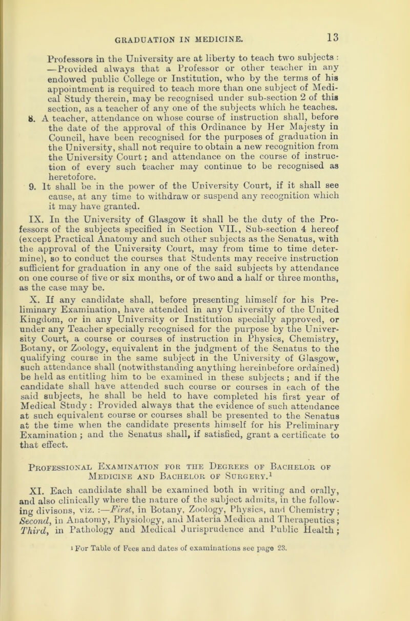 Professors in the University are at liberty to teach two subjects : —Provided always that a Professor or other teacher in any endowed public College or Institution, who by the terms of his appointment is required to teach more than one subject of Medi- cal Study therein, may be recognised under sub-section 2 of this section, as a teacher of any one of the subjects which he teaches. 8. A teacher, attendance on whose course of instruction shall, before the date of the approval of this Ordinance by Her Majesty in Council, have been recognised for the purposes of graduation in the University, shall not require to obtain a new recognition from the University Court; and attendance on the course of instruc- tion of every such teacher may continue to be recognised as heretofore. 9. It shall be in the power of the University Court, if it shall see cause, at any time to withdraw or suspend any recognition which it may have granted. IX. In the University of Glasgow it shall be the duty of the Pro- fessors of the subjects specified in Section VII., Sub-section 4 hereof (except Practical Anatomy and such other subjects as the Senatus, with the approval of the University Court, may from time to time deter- mine), so to conduct the courses that Students may receive instruction sufficient for graduation in any one of the said subjects by attendance on one course of five or six months, or of two and a half or three months, as the case may be. X. If any candidate shall, before presenting himself for his Pre- liminary Examination, have attended in any University of the United Kingdom, or in any University or Institution specially approved, or under any Teacher specially recognised for the purpose by the Univer- sity Court, a course or courses of instruction in Physics, Chemistry, Botany, or Zoology, equivalent in the judgment of the Senatus to the qualifying course in the same subject in the University of Glasgow^ such attendance shall (notwithstanding anything hereinbefore ordained) be held as entitling him to be examined in these subjects ; and if the candidate shall have attended such course or courses in each of the said subjects, he shall be held to have completed his first year of Medical Study : Provided always that the evidence of such attendance at such equivalent course or courses shall be presented to the Senatus at the time -when the candidate presents himself for his Preliminary Examination ; and the Senatus shall, if satisfied, grant a certificate to that effect. Professional Examination for the Degrees of Bachelor of Medicine and Bachelor of Surgery.1 XI. Each candidate shall be examined both in writing and orally, and also clinically where the nature of the subject admits, in the follow- ing divisons, viz. :—First, in Botany, Zoology, Physics, and Chemistry; Second, in Anatomy, Physiology, and Materia Medica and Therapeutics; Third, in Pathology and Medical J urisprudence and Public Health;