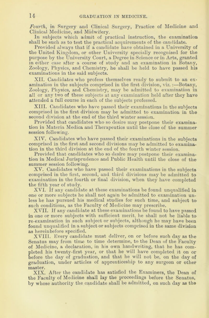 Fourth, in Surgery and Clinical Surgery, Practice of Medicine and Clinical Medicine, and Midwifery. In subjects which admit of practical instruction, the examination shall be such as to test the practical acquirements of the candidate. Provided always that if a candidate have obtained in a University of the United Kingdom, or other University specially recognised for the purpose by the University Court, a Degree in Science or in Arts, granted in either case after a course of study and an examination in Botany, Zoology, Physics, and Chemistry, he shall be held to have passed his examinations in the said subjects. XII. Candidates who profess themselves ready to submit to an ex- amination in the subjects comprised in the first division, viz. :—Botany, Zoology, Physics, and Chemistry, may be admitted to examination in all or any two of these subjects at any examination held after they have attended a full course in each of the subjects professed. XIII. Candidates who have passed their examinations in the subjects comprised in the first division may be admitted to examination in the second division at the end of the third winter session. Provided that candidates who so desire may postpone their examina- tion in Materia Medica and Therapeutics until the close of the summer session following. XIV. Candidates who have passed their examinations in the subjects comprised in the first and second divisions may be admitted to examina- tion in the third division at the end of the fourth winter session. Provided that candidates who so desire may postpone their examina- tion in Medical Jurisprudence and Public Health until the close of the summer session following. XV. Candidates who have passed their examinations in the subjects comprised in the first, second, and third divisions may be admitted to examination in the fourth or final division, when they have completed the fifth year of study. XVI. If any candidate at these examinations be found unqualified in one or more subjects he shall not again be admitted to examination un- less he has pursued his medical studies for such time, and subject to such conditions, as the Faculty of Medicine may prescribe. XVII. If any candidate at these examinations be found to have passed in one or more subjects with sufficient merit, he shall not be liable to re-examination in such subject or subjects, although he may have been found unqualified in a subject or subjects comprised in the same division as hereinbefore specified. XVIII. Every candidate must deliver, on or before such day as the Senatus may from time to time determine, to the Dean of the Faculty of Medicine, a declaration, in his own handwriting, that he has com- pleted his twenty-first year, or that he will have completed it on or before the day of graduation, and that he will not be, on the day of graduation, under articles of apprenticeship to any surgeon or other master. XIX. After the candidate has satisfied the Examiners, the Dean of the Faculty of Medicine shall lay the proceedings before the Senatus, by whose authority the candidate shall be admitted, on such day as the
