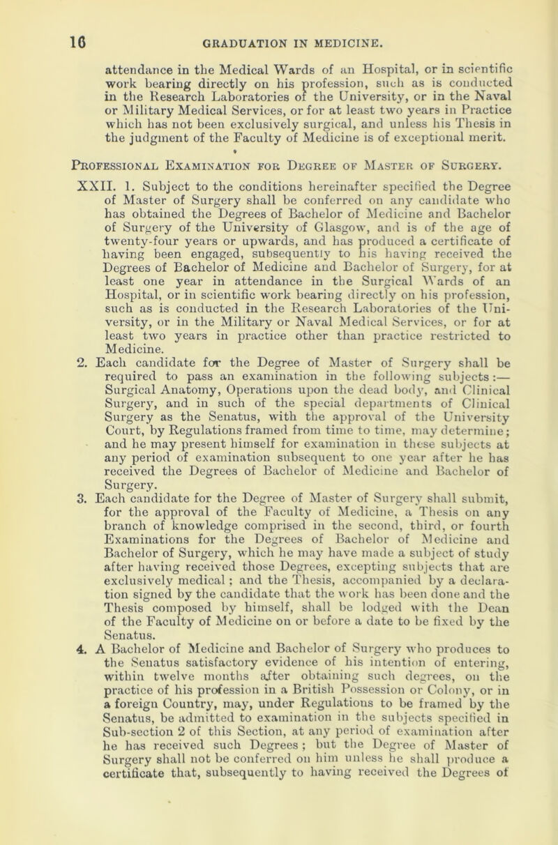 attendance in the Medical Wards of an Hospital, or in scientific work bearing directly on his profession, such as is conducted in the Research Laboratories of the University, or in the Naval or Military Medical Services, or for at least two years in Practice which has not been exclusively surgical, and unless his Thesis in the judgment of the Faculty of Medicine is of exceptional merit. • Professional Examination for Degree of Master of Surgery. XXII. 1. Subject to the conditions hereinafter specified the Degree of Master of Surgery shall be conferred on any candidate who has obtained the Degrees of Bachelor of Medicine and Bachelor of Surgery of the University of Glasgow, and is of the age of twenty-four years or upwards, and has produced a certificate of having been engaged, subsequently to his having received the Degrees of Bachelor of Medicine and Bachelor of Surgery, for at least one year in attendance in the Surgical Wards of an Hospital, or in scientific work bearing directly on his profession, such as is conducted in the Research Laboratories of the Uni- versity, or in the Military or Naval Medical Services, or for at least two years in practice other than practice restricted to Medicine. 2. Each candidate for the Degree of Master of Surgery shall be required to pass an examination in the following subjects :— Surgical Anatomy, Operations upon the dead bod}’, and Clinical Surgery, and in such of the special departments of Clinical Surgery as the Senatus, with the approval of the University Court, by Regulations framed from time to time, may determine; and he may present himself for examination in these subjects at any period of examination subsequent to one year after he has received the Degrees of Bachelor of Medicine and Bachelor of Surgery. 3. Each candidate for the Degree of Master of Surgery shall submit, for the approval of the Faculty of Medicine, a Thesis on any branch of knowledge comprised in the second, third, or fourth Examinations for the Degrees of Bachelor of Medicine and Bachelor of Surgery, which he may have made a subject of study after having received those Degrees, excepting subjects that are exclusively medical; and the Thesis, accompanied by a declara- tion signed by the candidate that the work has been done and the Thesis composed by himself, shall be lodged with the Dean of the Faculty of Medicine on or before a date to be fixed by the Senatus. 4. A Bachelor of Medicine and Bachelor of Surgery who produces to the Senatus satisfactory evidence of his intention of entering, within twelve months after obtaining such degrees, on the practice of his profession in a British Possession or Colony, or in a foreign Country, may, under Regulations to be framed by the Senatus, be admitted to examination in the subjects specified in Sub-section 2 of this Section, at any period of examination after he has received such Degrees; but the Degree of Master of Surgery shall not be conferred on him unless he shall produce a certificate that, subsequently to having received the Degrees of