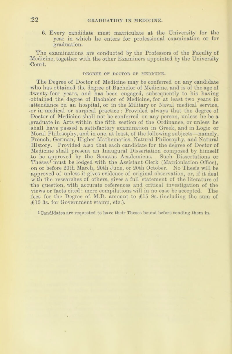 99 Zj GRADUATION IN MEDICINE. 6. Every candidate must matriculate at the University for the year in which he enters for professional examination or for graduation. The examinations are conducted by the Professors of the Faculty of Medicine, together with the other Examiners appointed by the University Court. DEGREE OF DOCTOR OF MEDICINE. The Degree of Doctor of Medicine may be conferred on any candidate who has obtained the degree of Bachelor of Medicine, and is of the age of twenty-four years, and has been engaged, subsequently to his having obtained the degree of Bachelor of Medicine, for at least two years in •attendance on an hospital, or in the Military or Naval medical service, ■ or in medical or surgical practice : Provided always that the degree of Doctor of Medicine shall not be conferred on any person, unless he be a • graduate in Arts within the fifth section of the Ordinance, or unless he shall have passed a satisfactory examination in Greek, and in Logic or Moral Philosophy, and in one, at least, of the following subjects—namely, French, German, Higher Mathematics, Natural Philosophy, and Natural History. Provided also that each candidate for the degree of Doctor of Medicine shall present an Inaugural Dissertation composed by himself to be approved by the Senatus Academicus. Such Dissertations or Theses1 must be lodged with the Assistant-Clerk (Matriculation Office), on or before 20th March, 20th June, or 20th October. No Thesis will be approved of unless it gives evidence of original observation, or, if it deal with the researches of others, gives a full statement of the literature of the question, with accurate references and critical investigation of the views or facts cited : mere compilations will in no case be accepted. The fees for the Degree of. M.D. amount to £15 8s. (including the sum of .£10 3s. for Government stamp, etc.).
