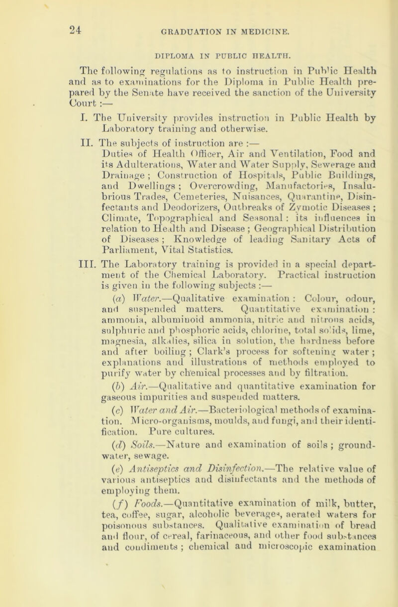 DIPLOMA IN PUBLIC HEALTH. The following regulations as to instruction in Pub'ic Health and as to examinations for the Diploma in Public Health pre- pared by the Senate have received the sanction of the University Court:— I. The University provides instruction in Public Health by Laboratory training and otherwise. II. The subjects of instruction are :— Duties of Health Officer, Air and Ventilation, Food and its Adulterations, AVater and Water Supply, Sewerage and Drainage ; Construction of Hospitals, Public Buildings, aud Dwellings ; Overcrowding, Manufactories, Insalu- brious Trades, Cemeteries, Nuisances, Quarantine, Disin- fectants and Deodorizers, Outbreaks of Zymotic Diseases ; Climate, Topographical and Seasonal : its influences in relation to Health and Disease; Geographical Distribution of Diseases; Knowledge of leading Sanitary Acts of Parliament, Vital Statistics. III. The Laboratory training is provided in a special depart- ment of the Chemical Laboratory. Practical instruction is given in the following subjects :— (a) Water.—Qualitative examination : Colour, odour, and suspended matters. Quantitative examination : ammonia, albuminoid ammonia, nitric and nitrons acids, sulphuric and phosphoric acids, chlorine, total solids, lime, magnesia, alkalies, silica iu solution, the hardness before and after boiling ; Clark’s process for softeuing water ; explanations and illustrations of methods employed to purify water by chemical processes and by filtration. (b) Air.—Qualitative and quantitative examination for gaseous impurities and suspended matters. (c) Water and Air.—Bacteriological methods of examina- tion. Micro-organisms, moulds, and fungi, and their identi- fication. Pure cultures. (d) Soils.—Nature and examination of soils ; ground- water, sewage. (e) Antiseptics and Disinfection.—The relative value of various antiseptics and disinfectants and the methods of employing them. (/) Foods.—Quantitative examination of milk, butter, tea, coffee, sugar, alcoholic beverage*, aerated waters for poisonous substances. Qualitative examination of bread and flour, of cereal, farinaceous, and other foot! substances and coudiments ; chemical aud microscopic examination