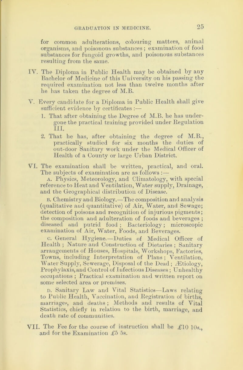 for common adulterations, colouring matters, animal organisms, and poisonous substances ; examination of food substances for fungoid growths, and poisonous substances resulting from the same. IY. The Diploma in Public Health may be obtained by auy Bachelor of Medicine of this University on his passing the required examination not less than twelve months after he has taken the degree of M.B. V. Every candidate for a Diploma in Public Health shall give sufficient evidence by certificates :— 1. That after obtaining the Degree of M.B. he has under- gone the practical training provided under Regulation III. 2. That he has, after obtaining the degree of M.B., practically studied for six months the duties of out-door Sanitary work under the Medical Officer of Health of a County or large Urban District. VI. The examination shall be written, practical, and oral. The subjects of examination are as follows :— a. Physics, Meteorology, and Climatology, with special reference to Heat and Ventilation, Water supply, Drainage, and the Geographical distribution of Disease. b. Chemistry and Biology.—The composition and analysis (qualitative and quantitative) of Air, Water, and Sewage; detection of poisons and recognition of injurious pigments; the composition and adulteration of foods and beverages ; diseased and putrid food ; Bacteriology; microscopic examination of Air, Water, Foods, and Beverages. c. General Hygiene.—Duties of Medical Officer of Health ; Nature and Construction of Dietaries ; Sanitary arrangements of Houses, Hospitals, Workshops, Factories, Towns, including Interpretation of Plans ; Ventilation, Water Supply, Sewerage, Disposal of the Dead ; ^Etiology, Prophylaxis,and Control of Infectious Diseases ; Unhealthy occupations ; Practical examination and written report on some selected area or premises. d. Sanitary Law and Vital Statistics—Laws relating to Public Health, Vaccination, and Registration of births, marriages, and deaths ; Methods and results of Vital Statistics, chiefly in relation to the birth, marriage, and death rate of communities. VII. The Fee for the course of instruction shall be £10 10s., and for the Examination £5 5s.