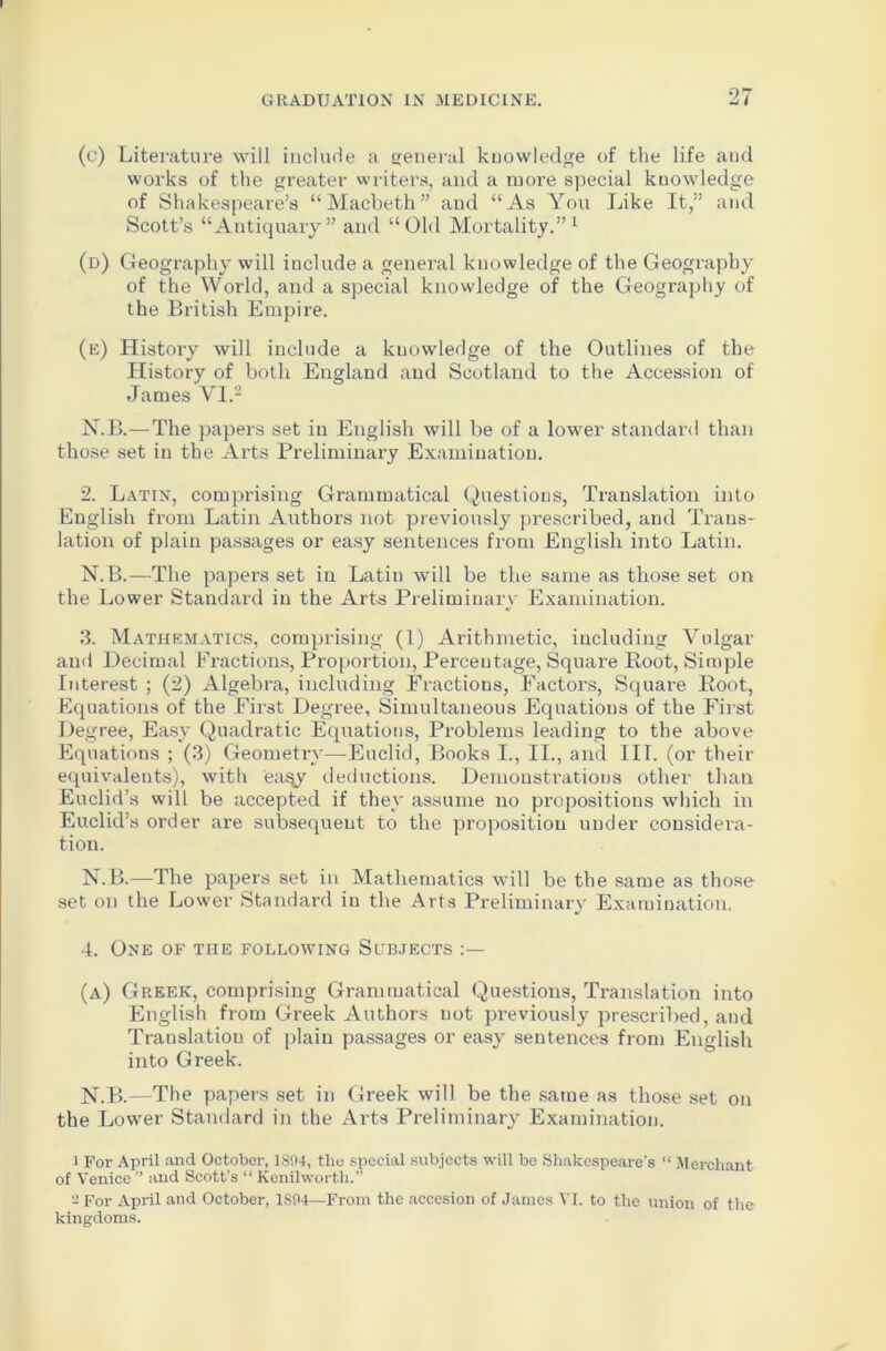 (c) Literature will include a general knowledge of the life aud works of the greater writers, and a more special knowledge of Shakespeare’s “Macbeth” and “As You Like It,” and Scott’s “Antiquary” and “Old Mortality.”1 (d) Geography will include a general knowledge of the Geography of the World, and a special knowledge of the Geography of the British Empire. (e) History will include a knowledge of the Outlines of the History of both England and Scotland to the Accession of James VI.2 N.B.—The papers set in English will be of a lower standard than those set in the Arts Preliminary Examination. 2. Latin, comprising Grammatical Questions, Translation into English from Latin Authors not previously prescribed, and Trans- lation of plain passages or easy sentences from English into Latin. N.B.—The papers set in Latin will be the same as those set on the Lower Standard in the Arts Preliminary Examination. 3. Mathematics, comprising (1) Arithmetic, including Vulgar and Decimal Fractions, Proportion, Percentage, Square Root, Simple Interest ; (2) Algebra, including Fractions, Factors, Square Root, Equations of the First Degree, Simultaneous Equations of the First Degree, Easy Quadratic Equations, Problems leading to the above Equations ; (3) Geometry—Euclid, Books I., II., and III. (or their equivalents), with ea^y deductions. Demonstrations other than Euclid’s will be accepted if they assume no propositions which in Euclid’s order are subsequent to the proposition under considera- tion. N.B.—The papers set in Mathematics will be the same as those set on the Lower Standard in the Arts Preliminary Examination. 4. One of the following Sobjects (a) Greek, comprising Grammatical Questions, Translation into English from Greek Authors uot previously prescribed, and Translation of plain passages or easy sentences from English into Greek. N.B.—The papers set in Greek will be the same as those set on the Lower Standard in the Arts Preliminary Examination. 1 For April and October, 1894, the special subjects will be Shakespeare's “ Merchant of Venice ” and Scott’s “ Kenilworth.” 2 For April and October, 1894—From the accesion of James VI. to the union of the kingdoms.