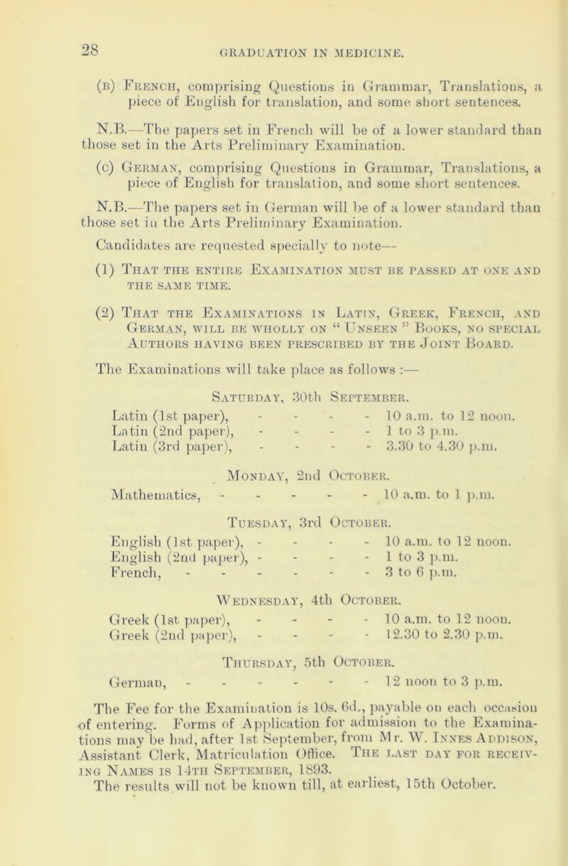 (b) French, comprising Questions in Grammar, Translations, a piece of English for translation, and some short sentences. N.B.—The papers set in French will be of a lower standard than those set in the Arts Preliminary Examination. (c) German, comprising Questions in Grammar, Translations, a piece of English for translation, and some short sentences. N.B.—The papers set in German will be of a lower standard thau those set in the Aids Preliminary Examination. Candidates are requested specially to note— (1) That the entire Examination must be passed at one and THE SAME TIME. (2) That the Examinations in Latin, Greek, French, and German, will be wholly on “ Unseen ” Books, no special Authors having been prescribed by the Joint Board. The Examinations will take place as follows :— Saturday, 30th September. Latin (1st paper), .... 10 a.m. to 12 noon. Latin (2nd paper), - - - 1 to 3 p.m. Latin (3rd paper), - - - 3.30 to 4.30 p.m. Monday, 2nd October. Mathematics, - - - - - 10 a.m. to 1 p.m. Tuesday, 3rd October. English (1st paper), - - - - 10 a.m. to 12 noou. English (2nd paper), - - - 1 to 3 p.m. French, - - - - - - 3 to 6 p.m. Wednesday, 4th October. Greek (1st paper), - 10 a.m. to 12 noon. Greek (2nd paper), - - - - 12.30 to 2.30 p.m. Thursday, 5th October. German, ------ 12 noon to 3 p.m. The Fee for the Examination is 10s. (id., payable on each occasion of entering. Forms of Application for admission to the Examina- tions may be had, after 1st September, from M r. W. Innes Addison, Assistant Clerk, Matriculation Office. The last day for receiv- ing Names is 14th September, 1893. The results will not be known till, at earliest, 15th October.