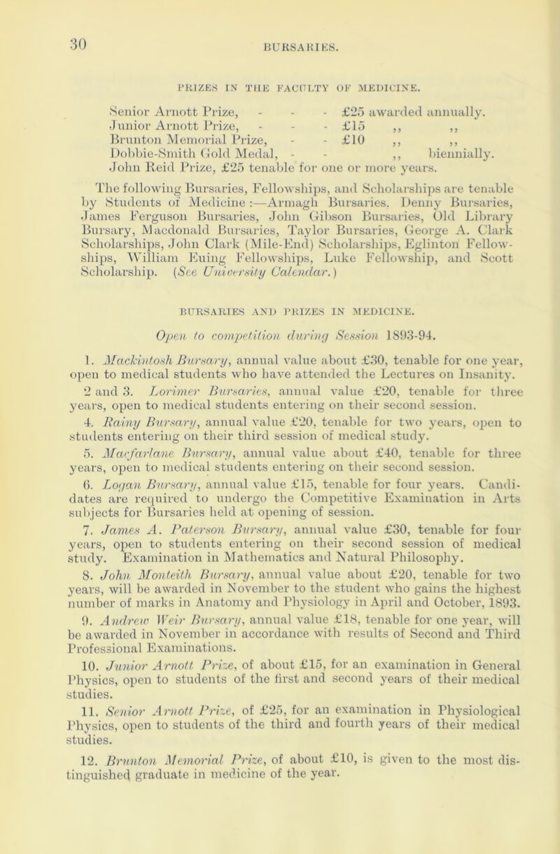 PRIZES IN THE FACULTY OF MEDICINE Senior Arnott Prize, Junior Arnott Prize, Brunton Memorial Prize, Dobbie-Smith Gold Medal, - John Reid Prize, £25 tenable for - £25 awarded annually. - £15 - £10 3 3 3 3 3 3 3 3 ,, biennially, one or more years. The following Bursaries, Fellowships, and Scholarships are tenable by Students of Medicine :—Armagh Bursaries, Denny Bursaries, James Ferguson Bursaries, John Gibson Bursaries, Old Library Bursary, Macdonald Bursaries, Taylor Bursaries, George A. Clark Scholarships, John Clark (Mile-End) Scholarships, Eglinton Fellow- ships, William Euing Fellowships, Luke Fellowship, and Scott Scholarship. {See University Calendar.) BURSARIES AND PRIZES IN MEDICINE. Open to competition during Session 1S93-94. I. Mackintosh Bursary, annual value about £30, tenable for one year, open to medical students who have attended the Lectures on Insanity. 2 and 3. Lorimer Bursaries, annual value £20, tenable for three years, open to medical students entering on their second session. 4. Rainy Bursary, annual value £20, tenable for two years, open to students entering on their third session of medical study. 5. Macfarlane Bursary, annual value about £40, tenable for three years, open to medical students entering on their second session. 6. Logan Bursary, annual value £15, tenable for four years. Candi- dates are required to undergo the Competitive Examination in Arts subjects for Bursaries held at opening of session. 7. James A. Paterson Bursary, annual value £30, tenable for four years, open to students entering on their second session of medical study. Examination in Mathematics and Natural Philosophy. 8. John Monteith Bursary, annual value about £20, tenable for two years, will be awarded in November to the student who gains the highest number of marks in Anatomy and Physiology in April and October, 1893. 9. Andrew Weir Bursary, annual value £18, tenable for one year, will be awarded in November in accordance with results of Second and Third Professional Examinations. 10. Junior Arnott Prize, of about £15, for an examination in General Physics, open to students of the first and second years of their medical studies. II. Senior Arnott Prize, of £25, for an examination in Physiological Physics, open to students of the third and fourth years of their medical studies. 12. Brunton Memorial Prize, of about £10, is given to the most dis- tinguished graduate in medicine of the year.