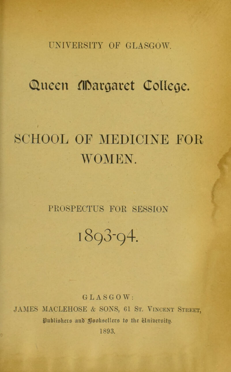 (Slucen flDargauet Colleoe. SCHOOL OF MEDICINE FOR WOMEN. PROSPECTUS FOR SESSION I 893-94. G L A S G 0 W : JAMES MACLEHOSE & SONS, 61 St. Vincent Street, publishers anb booksellers to the fclntbcrsitj). 1893.