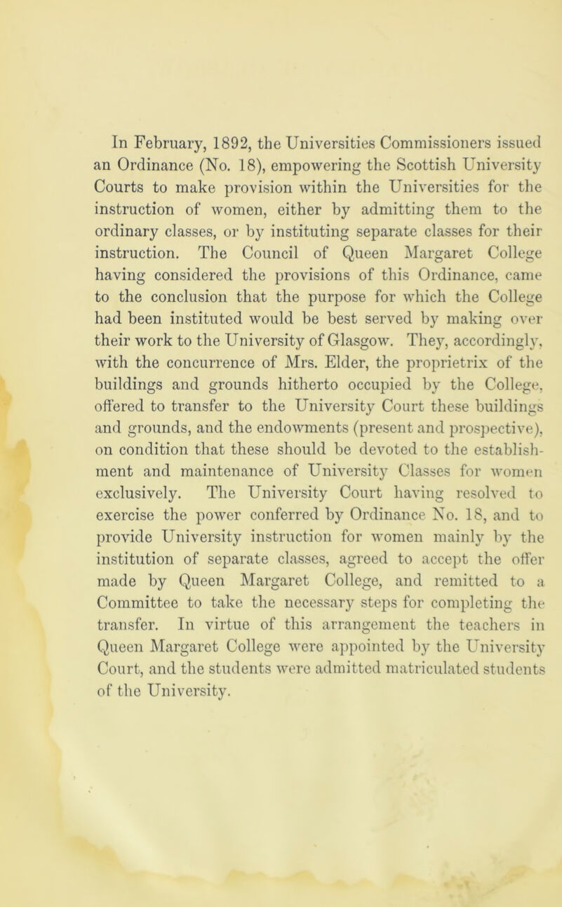 an Ordinance (No. 18), empowering the Scottish University Courts to make provision within the Universities for the instruction of women, either by admitting them to the ordinary classes, or by instituting separate classes for their instruction. The Council of Queen Margaret College having considered the provisions of this Ordinance, came to the conclusion that the purpose for which the College had been instituted would be best served by making over their work to the University of Glasgow. They, accordingly, with the concurrence of Mrs. Elder, the proprietrix of the buildings and grounds hitherto occupied by the College, offered to transfer to the University Court these buildings and grounds, and the endowments (present and prospective), on condition that these should be devoted to the establish- ment and maintenance of University Classes for women exclusively. The University Court having resolved to exercise the power conferred by Ordinance No. 18, and to provide University instruction for women mainly by the institution of separate classes, agreed to accept the offer made by Queen Margaret College, and remitted to a Committee to take the necessary steps for completing the transfer. In virtue of this arrangement the teachers in Queen Margaret College were appointed by the University Court, and the students were admitted matriculated students of the University.