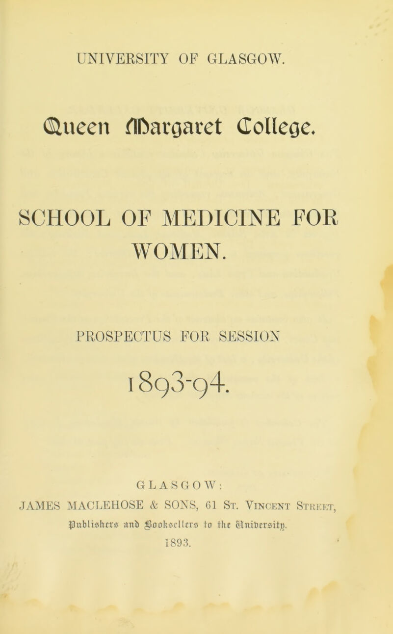 dueen flfcargaret College. SCHOOL OF MEDICINE FOR WOMEN. PROSPECTUS FOR SESSION GLASGOW: JAMES MACLEHOSE & SONS, 61 St. Vincent Street, ■publishers unb gjJerokscllers to the Gnibersitti.