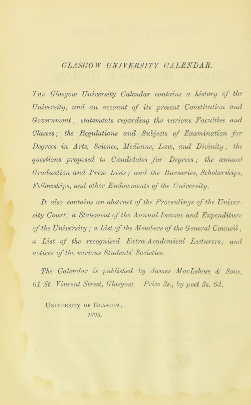 GLASGOW UNIVERSITY CALENDAR. The Glasgow University Calendar contains a history of the University, and an account of its present Constitution and Government; statements regarding the various Faculties and Classes; the Regulations and Subjects of Examination for Degrees in Arts, Science, Medicine, Law, and Divinity; the questions proposed to Candidates for Degrees; the annual Graduation and Prize Lists; and the Bursaries, Scholarships. Fellowships, and other Endowments of the University. It also contains an abstract of the Proceedings of the Univer- sity Court; a Statement of the Annual Income and Expenditure of the University ; a List of the Members of the General Council; a List of the recognised Extra-Academical Lecturers; and notices of the various Students' Societies. The Calendar is published, by James MacLehose A’ Sons, 61 St. Vincent Street, Glasgow. Price 3s., by post Ss. 6d. University of Glasgow, 1S93.