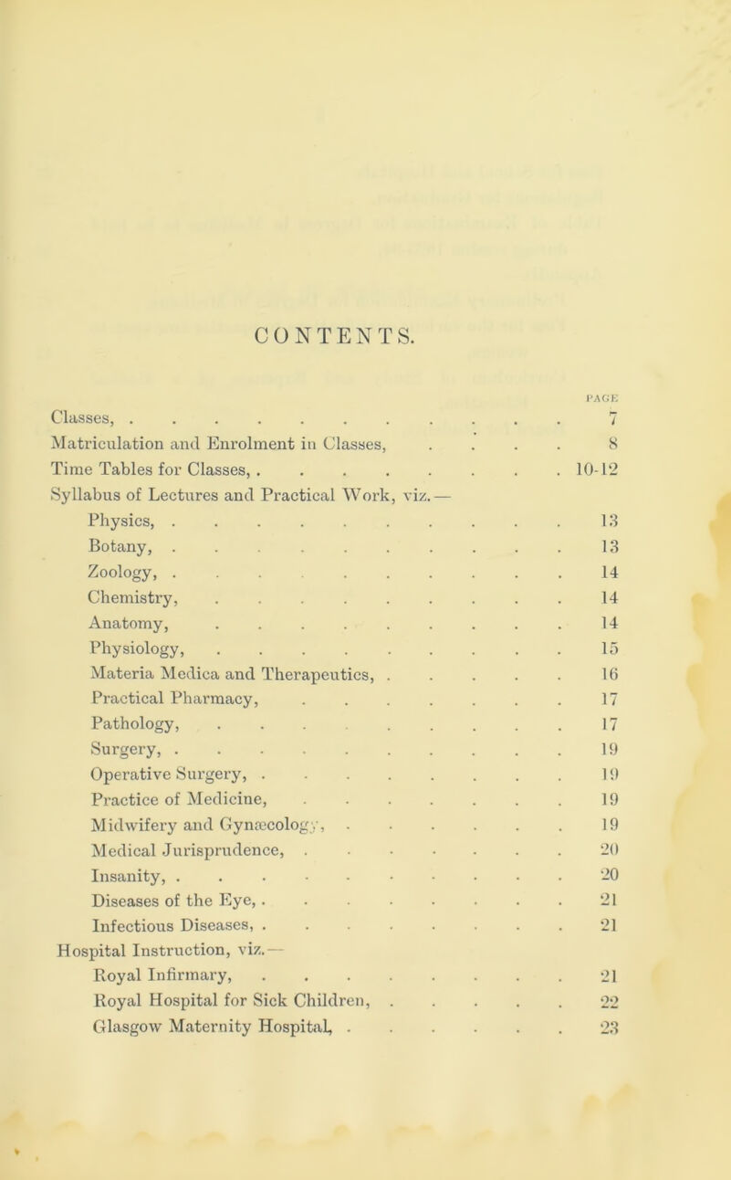 CONTENTS. PAGE Classes, ........... 7 Matriculation and Enrolment in Classes, .... 8 Time Tables for Classes, . ....... 10-12 Syllabus of Lectures and Practical Work, viz.— Physics, .......... 13 Botany, .......... 13 Zoology, .......... 14 Chemistry, ......... 14 Anatomy, . . . . . . . . . 14 Physiology, ......... 15 Materia Medica and Therapeutics, . . . . . 16 Practical Pharmacy, . . . . . . . 17 Pathology, ......... 17 Surgery, .......... 19 Operative Surgery, 19 Practice of Medicine, . . . . . . . 19 Midwifery and Gynaecology, . . . . . . 19 Medical Jurisprudence, ....... 20 Insanity, 20 Diseases of the Eye,. . 21 Infectious Diseases, ........ 21 Hospital Instruction, viz. Royal Infirmary, 21 Royal Hospital for Sick Children, 22 Glasgow Maternity Hospital, 23 ♦