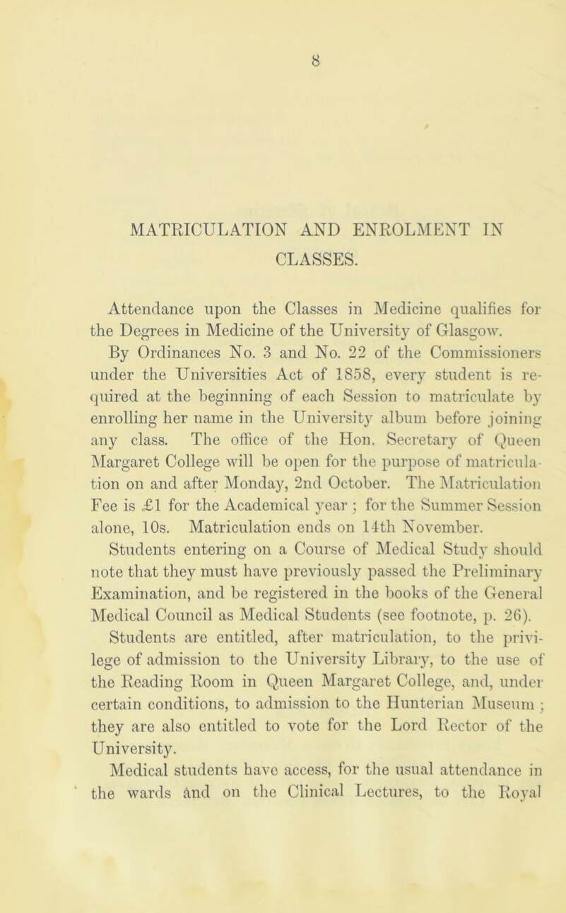 MATRICULATION AND ENROLMENT IN CLASSES. Attendance upon the Classes in Medicine qualifies for the Degrees in Medicine of the University of Glasgow. By Ordinances No. 3 and No. 22 of the Commissioners under the Universities Act of 1858, every student is re- quired at the beginning of each Session to matriculate by enrolling her name in the University album before joining any class. The office of the Hon. Secretary of Queen Margaret College will be open for the purpose of matricula- tion on and after Monday, 2nd October. The Matriculation Fee is <£1 for the Academical year for the Summer Session alone, 10s. Matriculation ends on 14th November. Students entering on a Course of Medical Study should note that they must have previously passed the Preliminary Examination, and be registered in the books of the General Medical Council as Medical Students (see footnote, p. 26). Students are entitled, after matriculation, to the privi- lege of admission to the University Library, to the use of the Reading Room in Queen Margaret College, and, under certain conditions, to admission to the Hunterian Museum ; they are also entitled to vote for the Lord Rector of the University. Medical students have access, for the usual attendance in the wards And on the Clinical Lectures, to the Royal