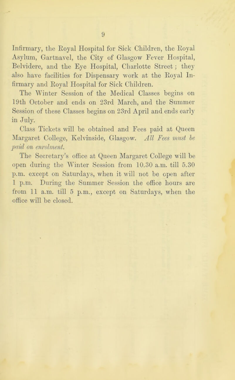 Infirmary, the Royal Hospital for Sick Children, the Royal Asylum, Gartnavel, the City of Glasgow Fever Hospital, Belvidere, and the Eye Hospital, Charlotte Street; they also have facilities for Dispensary work at the Royal In- firmary and Royal Hospital for Sick Children. The Winter Session of the Medical Classes begins on 19th October and ends on 23rd March, and the Summer Session of these Classes begins on 23rd April and ends early in July. Class Tickets will be obtained and Fees paid at Queen Margaret College, Kelvinside, Glasgow. All Fees must be paid on enrolment. The Secretary’s office at Queen Margaret College will be open during the Winter Session from 10.30 a.m. till 5.30 p.m. except on Saturdays, when it will not be open after 1 p.m. During the Summer Session the office hours are from 11 a.m. till 5 p.m., except on Saturdays, when the office will be closed.