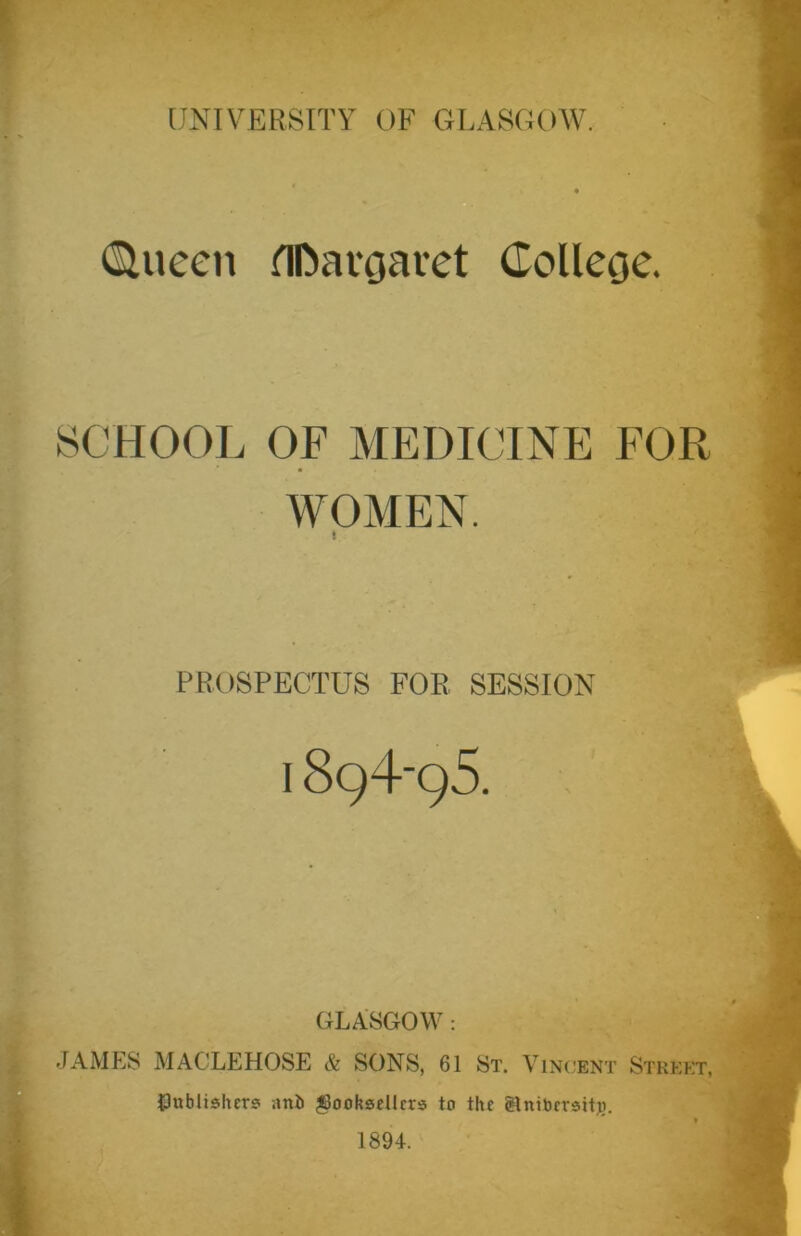 (Siueen flDargaret College. SCHOOL OF MEDICINE FOR WOMEN. ! PROSPECTUS FOR SESSION I 8q4‘95. GLASGOW : JAMES MACLEHOSE & SONS, 61 St. Vincent Street, Jinblishers anl> ^Booksellers to the Slntbcrsitii. 1894.