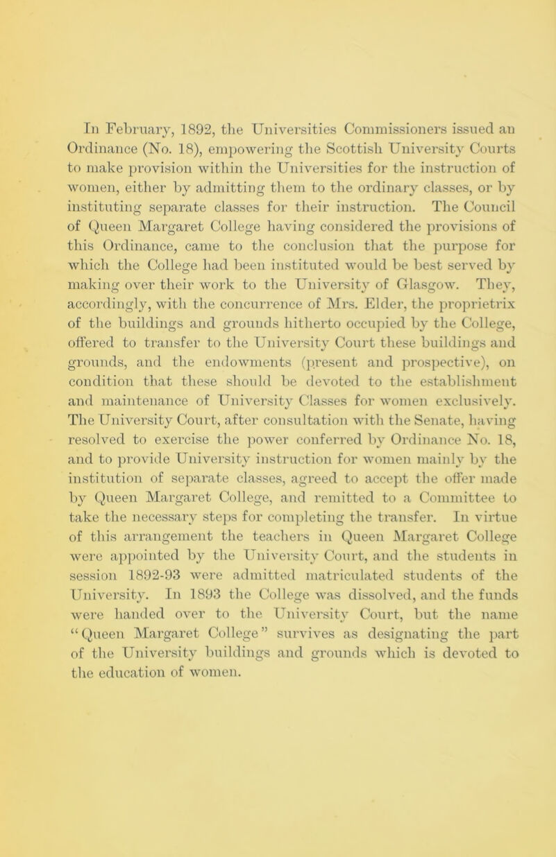 Ordinance (No. 18), empowering the Scottish University Courts to make provision within the Universities for the instruction of women, either by admitting them to the ordinary classes, or by instituting separate classes for their instruction. The Council of Queen Margaret College having considered the provisions of this Ordinance, came to the conclusion that the purpose for which the College had been instituted would be best served by making over their work to the University of Glasgow. They, accordingly, with the concurrence of Mrs. Elder, the proprietrix of the buildings and grounds hitherto occupied by the College, offered to transfer to the University Court these buildings and grounds, and the endowments (present and prospective), on condition that these should be devoted to the establishment and maintenance of University Classes for women exclusively. The University Court, after consultation with the Senate, having resolved to exercise the power conferred by Ordinance No. 18, and to provide University instruction for women mainly by the institution of separate classes, agreed to accept the offer made by Queen Margaret College, and remitted to a Committee to take the necessary steps for completing the transfer. In virtue of this arrangement the teachers in Queen Margaret College were appointed by the University Court, and the students in session 1892-93 were admitted matriculated students of the University. In 1893 the College was dissolved, and the funds were handed over to the University Court, but the name “ Queen Margaret College ” survives as designating the part of the University buildings and grounds which is devoted to the education of women.