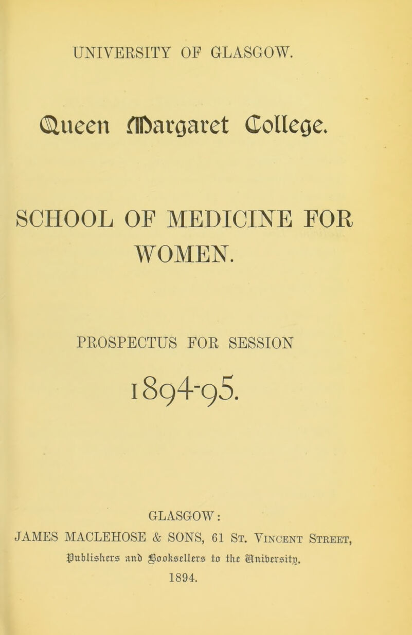 Queen flfcargaret College. SCHOOL OF MEDICINE FOR WOMEN. PROSPECTUS FOR SESSION I 894-95. GLASGOW: JAMES MACLEHOSE & SONS, 61 St. Vincent Street, publishers anb ^Booksellers to the Slnibcrsitj). 1894.