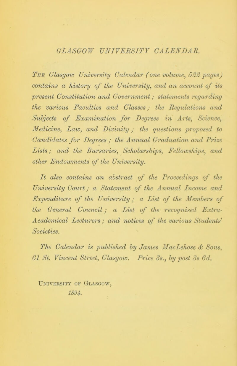 GLASGOW UNIVERSITY CALENDAR. The Glasgow University Calendar (one volume, 522 pages) contains a history of the University, and an account of its present Constitution and Government; statements regarding the various Faculties and Classes; the Regulations and Subjects of Examination for Degrees in Arts, Science, Medicine, Law, and Divinity; the questions proposed to Candidates for Degrees ; the Annual Graduation and Prize Lists; and the Bursaries, Scholarships, Fellowships, and other Endowments of the University. It also contains an abstract of the Proceedings of the University Court; a Statement of the Annual Income and Expenditure of the University; a List of the Members of the General Council; a List of the recognised Extra- Academical Lecturers; and notices of the various Students' Societies. The Calendar is published by James MacLehose <L‘ Sons, 61 St. Vincent Street, Glasgow. Price 8s., by post 3s 6d. University of Glasgow,