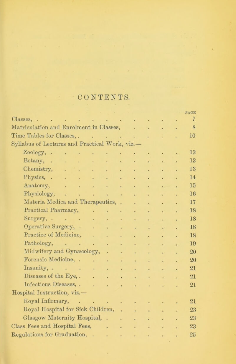 CONTENTS. PAGE Classes, ........... 7 Matriculation and Enrolment in Classes, .... 8 Time Tables for Classes, . . . . . . . . 10 Syllabus of Lectures and Practical Work, viz.— Zoology, .......... 13 Botany, .......... 13 Chemistry, . . . . . . . . . 13 Physics, .......... 14 Anatomy, ......... 15 Physiology, 16 Materia Medica and Therapeutics, ..... 17 Practical Pharmacy, . . . . . . . 18 Surgery, 18 Operative Surgery, 18 Practice of Medicine, . . . . . . . 18 Pathology, 19 Midwifery and Gynaecology, ...... 20 Forensic Medicine, ........ 20 Insanity, .......... 21 Diseases of the Eye,........ 21 Infectious Diseases, 21 Hospital Instruction, viz.— Royal Infirmary, 21 Royal Hospital for Sick Children, ..... 23 Glasgow Maternity Hospital, i . . 23 Class Fees and Hospital Fees, ...... 23 Regulations for Graduation, ....... 25
