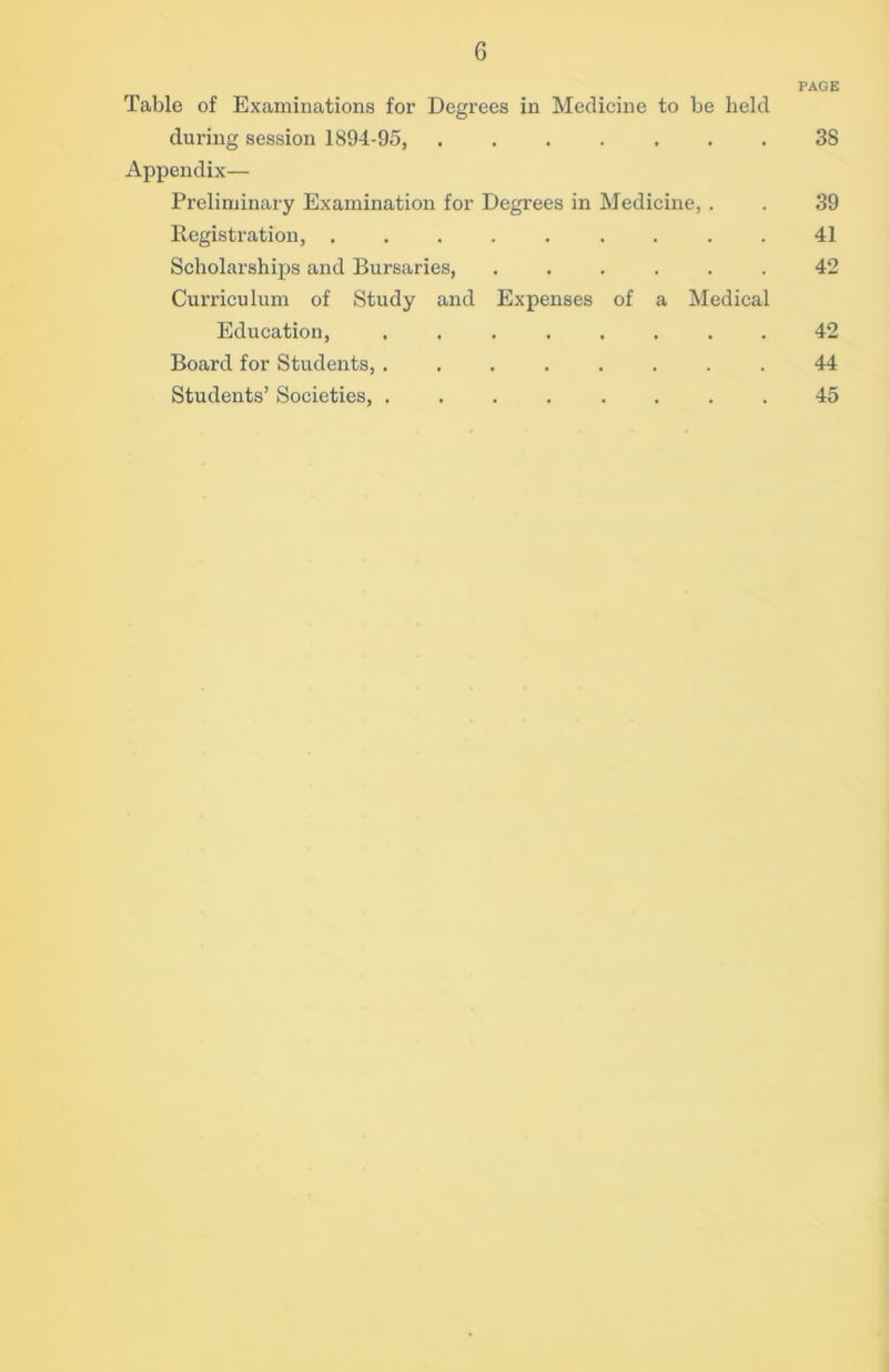 Table of Examinations for Degrees in Medicine to be held during session 1894-95, Appendix— Preliminary Examination for Degrees in Medicine, . Registration, Scholarships and Bursaries, ...... Curriculum of Study and Expenses of a Medical Education, ........ Board for Students, ........ Students’ Societies, PAGE 38 39 41 42 42 44 45