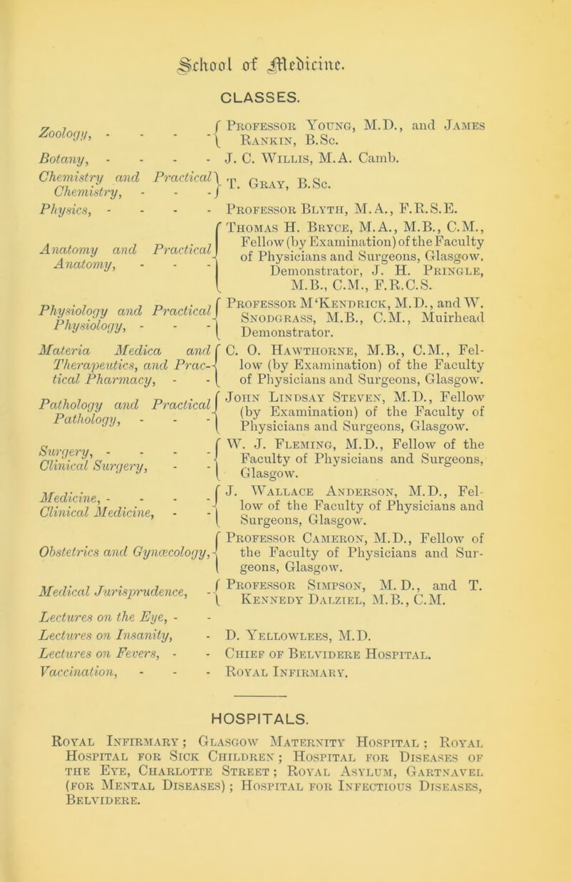 (Sdtcrcrl of JfUMnne. CLASSES. Zoology, - - - -1 Botany, - Chemistry and Practical\ Chemistry, Physics, -J Anatomy and Practical Anatomy, Physiology and PracticalJ Physiology, - - - | Materia Medica and f Therapeutics, and Prac-\ tical Pharmacy, - - I Pathology and PracticalJ Pathology, - - -1 Surgery, - - - -1 Clinical Surgery, - -1 Medicine, -/ Clinical Medicine, - ■ | Obstetrics and Gynaecology,^ Medical Jurisprudence, Lectures on the Eye, - Lectures on Insanity, Lectures on Fevers, - Vaccination, Professor Young, M.D., and James Rankin, B.Sc. J. C. Willis, M.A. Cainb. T. Gray, B.Sc. Professor Blyth, M.A., F.R.S.E. Thomas H. Bryce, M.A., M.B., C.M., Fellow (by Examination) of the Facuity of Physicians and Surgeons, Glasgow. Demonstrator, J. H. Pringle, M.B., C.M., F.R.C.S. Professor M‘Kendrick, M.D., and W. Snodgrass, M.B., C.M., Muirhead Demonstrator. C. 0. Hawthorne, M.B., C.M., Fel- low (by Examination) of the Faculty of Physicians and Surgeons, Glasgow. John Lindsay Steven, M.D., Fellow (by Examination) of the Faculty of Physicians and Surgeons, Glasgow. W. J. Fleming, M.D., Fellow of the Faculty of Physicians and Surgeons, Glasgow. J. Wallace Anderson, M.D., Fel- low of the Faculty of Physicians and Surgeons, Glasgow. Professor Cameron, M.D., Fellow of the Faculty of Physicians and Sur- geons, Glasgow. Professor Simpson, M. D., and T. Kennedy Dalziel, M.B., C.M. D. Yellowlees, M.D. Chief of Belvidere Hospital. Royal Infirmary. HOSPITALS. Royal Infirmary ; Glasgow Maternity Hospital ; Royal Hospital for Sick Children ; Hospital for Diseases of the Eye, Charlotte Street ; Royal Asylum, Gartnavel (for Mental Diseases) ; Hospital for Infectious Diseases, Belvidere.