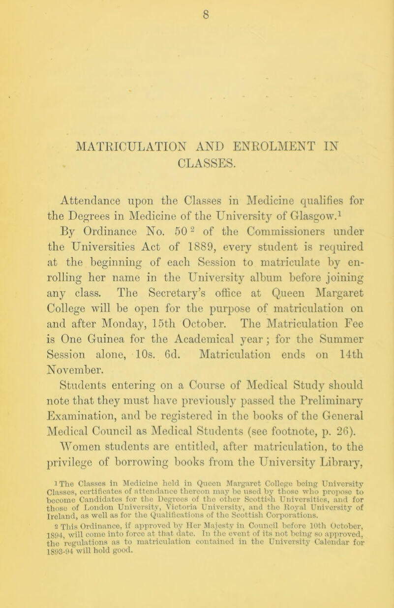 MATRICULATION AND ENROLMENT IN CLASSES. Attendance upon the Classes in Medicine qualifies for the Degrees in Medicine of the Universit}^ of Glasgow.1 By Ordinance No. 50 2 of the Commissioners under the Universities Act of 1889, every student is required at the beginning of each Session to matriculate by en- rolling her name in the University album before joining any class. The Secretary’s office at Queen Margaret College will be open for the purpose of matriculation on and after Monday, 15th October. The Matriculation Fee is One Guinea for the Academical year; for the Summer Session alone, 10s. 6d. Matriculation ends on 14th November. Students entering on a Course of Medical Study should note that they must have previously passed the Preliminary Examination, and be registered in the books of the General Medical Council as Medical Students (see footnote, p. 26). Women students arc entitled, after matriculation, to the privilege of borrowing books from the University Library, 1 The Classes in Medicine held in Queen Margaret College being University Classes, certificates of attendance thereon may ho used by those who propose to become Candidates for the Degrees of the other Scottish Universities, and for those of London University, Victoria University, and the Royal University of Ireland, as well as for the Qualifications of the Scottish Corporations. 2 This Ordinance, if approved by Her Majesty in Council before 10th October, 1S94 will come into force at that date. In the event of its not being so approved, the regulations as to matriculation contained in the University Calendar for 1893-94 will hold good.