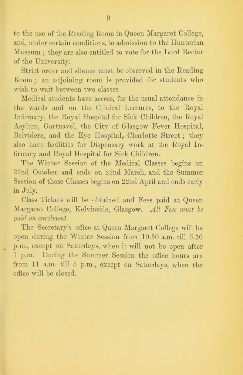 to the use of the Reading Room in Queen Margaret College, and, under certain conditions, to admission to the Hunterian Museum ; they are also entitled to vote for the Lord Rector of the University. Strict order and silence must be observed in the Reading Room; an adjoining room is provided for students who wish to wait between two classes. Medical students have access, for the usual attendance in the wards and on the Clinical Lectures, to the Royal Infirmary, the Royal Hospital for Sick Children, the Royal Asylum, Gartnavel, the City of Glasgow Fever Hospital, Belvidere, and the Eye Hospital,. Charlotte Street; they also have facilities for Dispensary work at the Royal In- firmary and Royal Hospital for Sick Children. The Winter Session of the Medical Classes begins on 22nd October and ends on 22nd March, and the Summer Session of these Classes begins on 22nd April and ends early in July. Class Tickets will be obtained and Fees paid at Queen Margaret College, Kelvinside, Glasgow. All Fees must be paid on enrolment. The Secretary’s office at Queen Margaret College will be open during the Winter Session from 10.30 a.m. till 5.30 p.m., except on Saturdays, when it will not be open after 1 p.m. During the Summer Session the office hours are from 11 a.m. till 5 p.m., except on Saturdays, when the office will be closed.