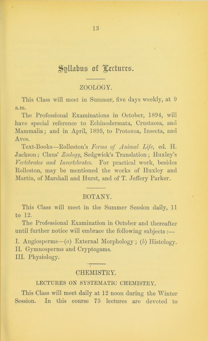 ^pllabus of lectures. ZOOLOGY. This Class will meet in Summer, five days weekly, at 9 a.m. The Professional Examinations in October, 1894, will have special reference to Echinodermata, Crustacea, and Mammalia; and in April, 1895, to Protozoa, Insecta, and Aves. Text-Books—Rolleston’s Forms of Animal Life, eel. H. Jackson; Claus’ Zoology, Sedgwick’s Translation; Huxley’s Vertebrates and Invertebrates. For practical work, besides Rolleston, may be mentioned the works of Huxley and Martin, of Marshall and Hurst, and of T. Jeffery Parker. BOTANY. This Class will meet in the Summer Session daily, 11 to 12. The Professional Examination in October and thereafter until further notice will embrace the following subjects :— I. Angiosperms—(a) External Morphology ; (b) Histology. II. Gymnosperms and Cryptogams. III. Physiology. CHEMISTRY. LECTURES ON SYSTEMATIC CHEMISTRY. This Class will meet daily at 12 noon during the Winter Session. In this course 75 lectures are devoted to