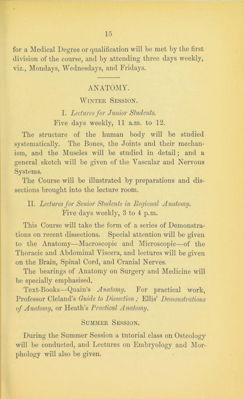 for a Medical Degree or qualification will be met by the first division of the course, and by attending three days weekly, viz., Mondays, Wednesdays, and Fridays. ANATOMY. Winter Session. I. Lectures for Junior Students. Five days weekly, 11 a.m. to 12. The structure of the human body will be studied systematically. The Bones, the Joints and their mechan- ism, and the Muscles will be studied in detail; and a general sketch will be given of the Vascular and Nervous Systems. The Course will be illustrated by preparations and dis- sections brought into the lecture room. II. Lectures for Senior Students in Regional Anatomy. Five days weekly, 3 to 4 p.m. This Course will take the form of a series of Demonstra- tions on recent dissections. Special attention will be given to the Anatomy—Macroscopic and Microscopic—of the Thoracic and Abdominal Viscera, and lectures will be given on the Brain, Spinal Cord, and Cranial Nerves. The bearings of Anatomy on Surgery and Medicine will be specially emphasised. Text-Books—Quain’s Anatomy. For practical work, Professor Cleland’s Guide to Dissection; Ellis’ Demonstrations of Anatomy, or Heath’s Practical Anatomy. Summer Session. During the Summer Session a tutorial class on Osteology will be conducted, and Lectures on Embryology and Mor- phology will also be given.