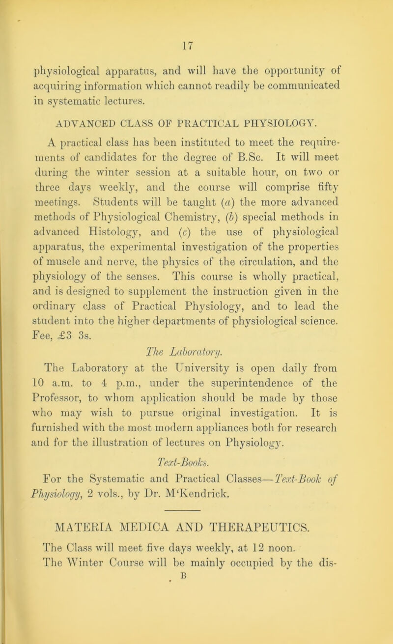 physiological apparatus, and will have the opportunity of acquiring information which cannot readily be communicated in systematic lectures. ADVANCED CLASS OF PRACTICAL PHYSIOLOGY. A practical class has been instituted to meet the require- ments of candidates for the degree of B.Sc. It will meet during the winter session at a suitable hour, on two or three days weekly, and the course will comprise fifty meetings. Students will he taught (a) the more advanced methods of Physiological Chemistry, (b) special methods in advanced Histology, and (c) the use of physiological apparatus, the experimental investigation of the properties of muscle and nerve, the physics of the circulation, and the physiology of the senses. This course is wholly practical, and is designed to supplement the instruction given in the ordinary class of Practical Physiology, and to lead the student into the higher departments of physiological science. Fee, £3 3s. The Laboratory. The Laboratory at the University is open daily from 10 a.m. to 4 p.m., under the superintendence of the Professor, to whom application should be made by those who may wish to pursue original investigation. It is furnished with the most modern appliances both for research and for the illustration of lectures on Physiology. Text-Books. For the Systematic and Practical Classes—Text-Book of Physiology, 2 vols., by Dr. APKendrick. MATERIA MEDICA AND THERAPEUTICS. The Class will meet five days weekly, at 12 noon. The Winter Course will be mainly occupied by the dis-