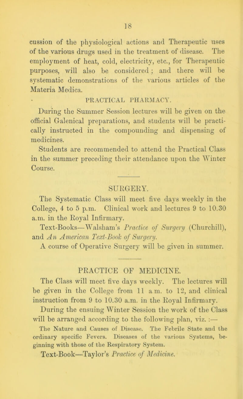 cussion of the physiological actions and Therapeutic uses of the various drugs used in the treatment of disease. The employment of heat, cold, electricity, etc., for Therapeutic purposes, will also he considered; and there will be systematic demonstrations of the various articles of the Materia Medica. PRACTICAL PHARMACY. During the Summer Session lectures will be given on the official Galenical preparations, and students will be practi- cally instructed in the compounding and dispensing of medicines. Students are recommended to attend the Practical Class in the summer preceding their attendance upon the Winter Course. SURGERY. The Systematic Class will meet five days weekly in the College, 4 to 5 p.m. Clinical work and lectures 9 to 10.30 a.m. in the Royal Infirmary. Text-Books—Walsham’s Practice of Surgery (Churchill), and An American Text-Book of Surgery. A course of Operative Surgery will be given in summer. PRACTICE OF MEDICINE. The Class will meet five days weekly. The lectures will be given in the College from 11 a m. to 12, and clinical instruction from 9 to 10.30 a.m. in the Royal Infirmary. During the ensuing Winter Session the work of the Class will be arranged according to the following plan, viz. :— The Nature and Causes of Disease. The Febrile State and the ordinary specific Fevers. Diseases of the various Systems, be- ginning with those of the Respiratory System. Text-Book—Taylor’s Practice of Medicine.