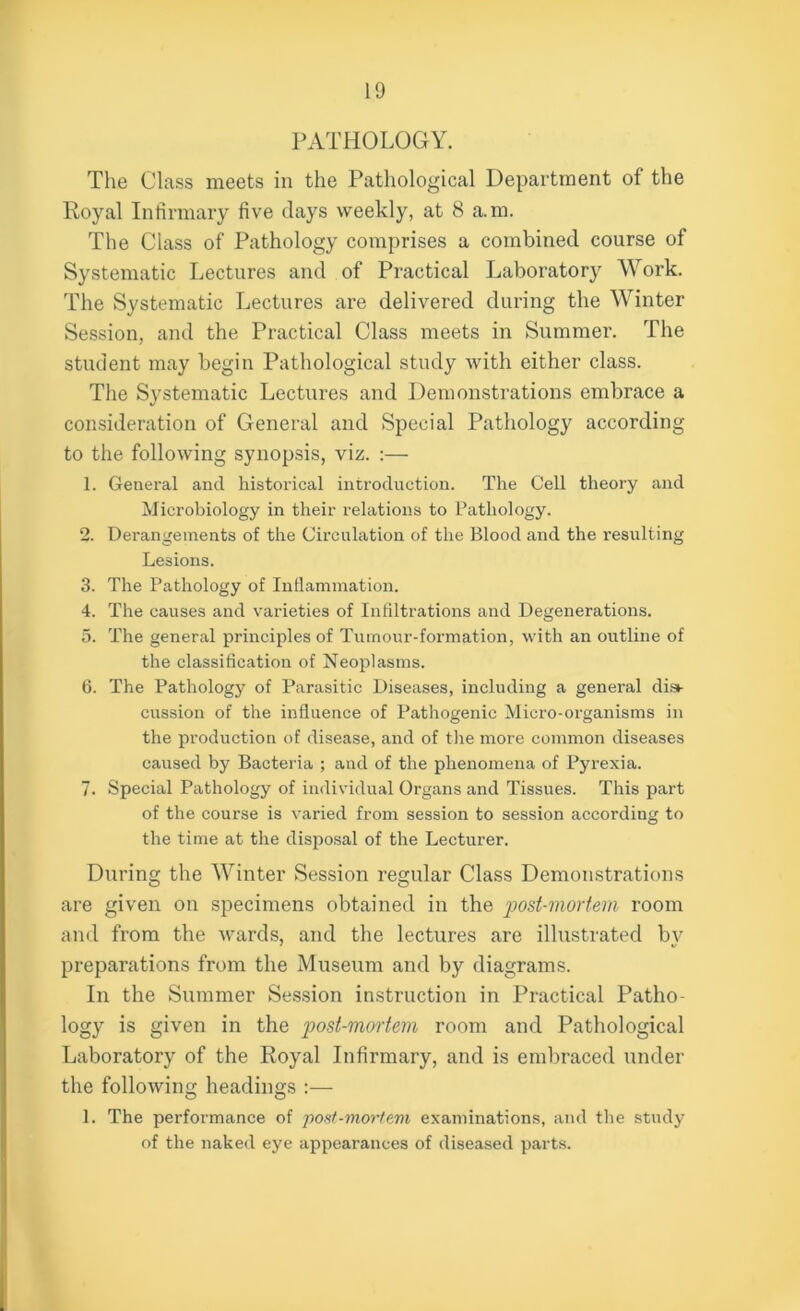 PATHOLOGY. The Class meets in the Pathological Department of the Royal Infirmary five days weekly, at 8 a.m. The Class of Pathology comprises a combined course of Systematic Lectures and of Practical Laboratory Work. The Systematic Lectures are delivered during the Winter Session, and the Practical Class meets in Summer. The student may begin Pathological study with either class. The Systematic Lectures and Demonstrations embrace a consideration of General and Special Pathology according to the following synopsis, viz. :— 1. General and historical introduction. The Cell theory and Microbiology in their relations to Pathology. 2. Derangements of the Circulation of the Blood and the resulting Lesions. 3. The Pathology of Inflammation. 4. The causes and varieties of Infiltrations and Degenerations. 5. The general principles of Tumour-formation, with an outline of the classification of Neoplasms. 6. The Pathology of Parasitic Diseases, including a general dist- cussion of the influence of Pathogenic Micro-organisms in the production of disease, and of the more common diseases caused by Bacteria ; and of the phenomena of Pyrexia. 7. Special Pathology of individual Organs and Tissues. This part of the course is varied from session to session according to the time at the disposal of the Lecturer. During the Winter Session regular Class Demonstrations are given on specimens obtained in the post-mortem room and from the wards, and the lectures are illustrated by preparations from the Museum and by diagrams. In the Summer Session instruction in Practical Patho- logy is given in the post-mortem room and Pathological Laboratory of the Royal Infirmary, and is embraced under the following headings :— 1. The performance of post-mortem examinations, and the study of the naked eye appearances of diseased parts.