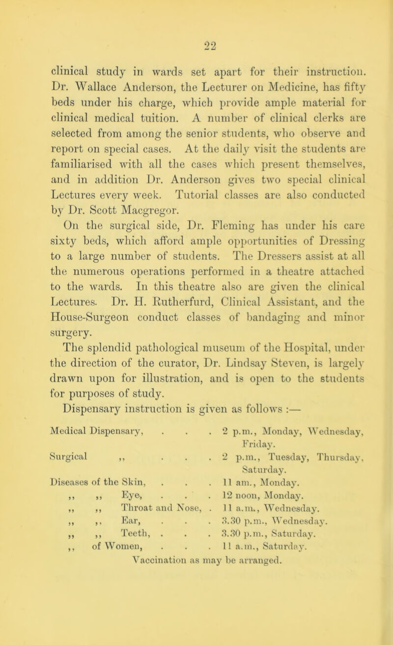 clinical study in wards set apart for their instruction. Dr. Wallace Anderson, the Lecturer on Medicine, has fifty beds under his charge, which provide ample material for clinical medical tuition. A number of clinical clerks are selected from among the senior students, who observe and report on special cases. At the daily visit the students are familiarised with all the cases which present themselves, and in addition Dr. Anderson gives two special clinical Lectures every week. Tutorial classes are also conducted by Dr. Scott Macgregor. On the surgical side, Dr. Fleming has under his care sixty beds, which afford ample opportunities of Dressing to a large number of students. The Dressers assist at all the numerous operations performed in a theatre attached to the wards. In this theatre also are given the clinical Lectures. Dr. H. Rutherfurd, Clinical Assistant, and the House-Surgeon conduct classes of bandaging and minor surgery. The splendid pathological museum of the Hospital, under the direction of the curator, Dr. Lindsay Steven, is largely drawn upon for illustration, and is open to the students for purposes of study. Dispensary instruction is given as follows :— Medical Dispensary, Surgical ,, . . Diseases of the Skin, ,, ,, Eye, ,, ,, Throat and Nose, 2 p.m., Monday, Wednesday, Friday. 2 pan., Tuesday, Thursday, Saturday. 11 am., Monday. 12 noon, Monday. 11 a. m., Wednesday. 3.30 p.m., Wednesday. 3.30 p.m., Saturday. 1! a.m., Saturday. ,, Ear, ,, Teeth, of Women, Vaccination as may be arranged.