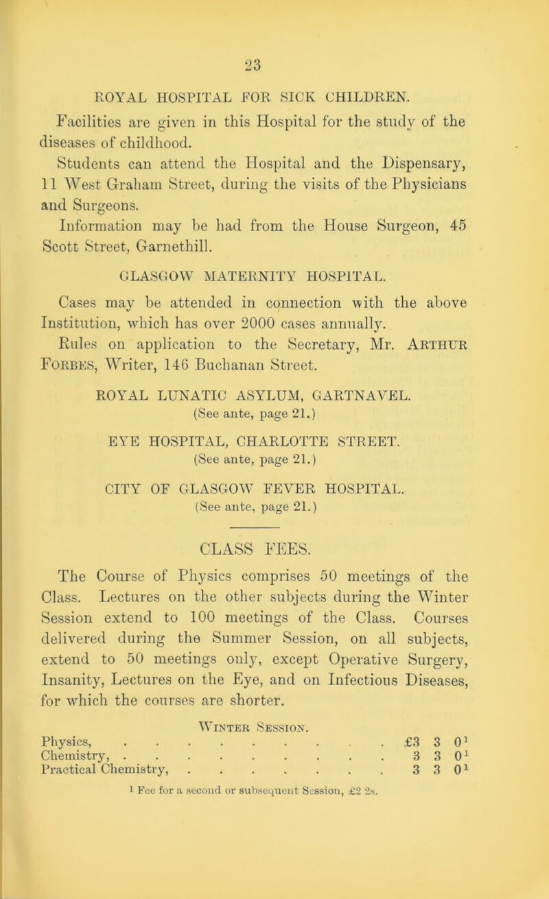 ROYAL HOSPITAL FOR SICK CHILDREN. Facilities are given in this Hospital for the study of the diseases of childhood. Students can attend the Hospital and the Dispensary, 11 West Graham Street, during the visits of the Physicians and Surgeons. Information may be had from the House Surgeon, 45 Scott Street, Garnethill. GLASGOW MATERNITY HOSPITAL. Cases may be attended in connection with the above Institution, which has over 2000 cases annually. Rules on application to the Secretary, Mr. Arthur Forbes, Writer, 146 Buchanan Street. ROYAL LUNATIC ASYLUM, GARTNAVEL. (See ante, page 21.) EYE HOSPITAL, CHARLOTTE STREET. (See ante, page 21.) CITY OF GLASGOW FEVER HOSPITAL. (See ante, page 21.) CLASS FEES. The Course of Physics comprises 50 meetings of the Class. Lectures on the other subjects during the Winter Session extend to 100 meetings of the Class. Courses delivered during the Summer Session, on all subjects, extend to 50 meetings only, except Operative Surgery, Insanity, Lectures on the Eye, and on Infectious Diseases, for which the courses are shorter. Winter Session. Physics, £3 3 01 Chemistry, . . . . . . . . . 3 3 01 Practical Chemistry, 3 3 01 1 Fee for a second or subsequent Session, £2 2s.