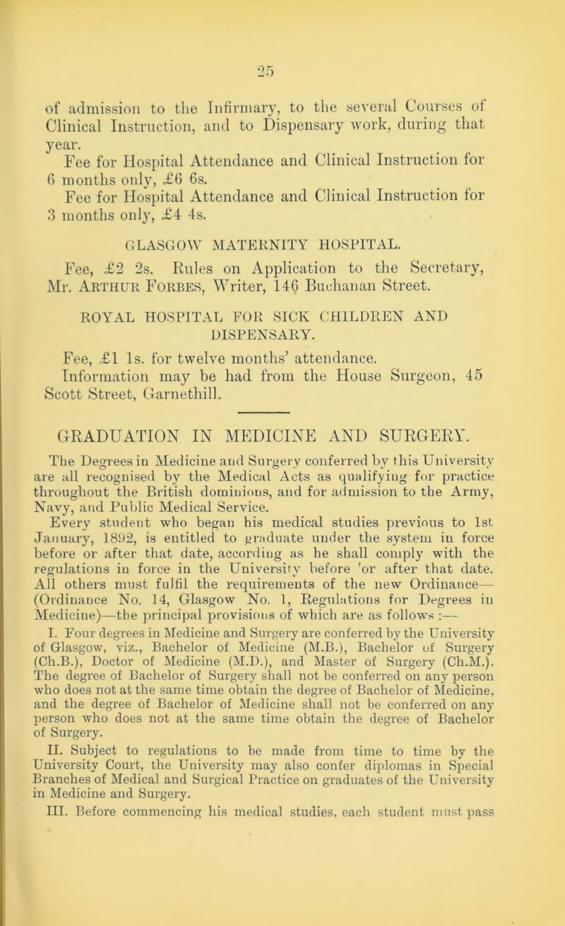 of admission to the Infirmary, to the several Courses oi Clinical Instruction, and to Dispensary work, during that year. Fee for Hospital Attendance and Clinical Instruction for 6 months only, <£6 6s. Fee for Hospital Attendance and Clinical Instruction for 3 months only, £4 4s. GLASGOW MATERNITY HOSPITAL. Fee, £2 2s. Rules on Application to the Secretary, Mr. Arthur Forbes, Writer, 146 Buchanan Street. ROYAL HOSPITAL FOR SICK CHILDREN AND DISPENSARY. Fee, £1 Is. for twelve months’ attendance. Information may be had from the House Surgeon, 45 Scott Street, Garnethill. GRADUATION IN MEDICINE AND SURGERY. The Degrees in Medicine and Surgery conferred by this University are all recognised by the Medical Acts as qualifying for practice throughout the British domiuious, and for admission to the Army, Navy, and Public Medical Service. Every student who began his medical studies previous to 1st January, 1892, is entitled to graduate under the system in force before or after that date, according as he shall comply with the regulations in force in the University before !or after that date. All others must fulfil the requirements of the new Ordinance— (Ordinance No. 14, Glasgow No. 1, Regulations for Degrees in Medicine)—the principal provisions of which are as follows :— I. Four degrees in Medicine and Surgery are conferred by the University of Glasgow, viz., Bachelor of Medicine (M.B.), Bachelor of Surgery (Ch.B.), Doctor of Medicine (M.D.), and Master of Surgery (Ch.M.). The degree of Bachelor of Surgery shall not be conferred on any person who does not at the same time obtain the degree of Bachelor of Medicine, and the degree of Bachelor of Medicine shall not be conferred on any person who does not at the same time obtain the degree of Bachelor of Surgery. II. Subject to regulations to be made from time to time by the University Court, the University may also confer diplomas in Special Branches of Medical and Surgical Practice on graduates of the University in Medicine and Surgery.