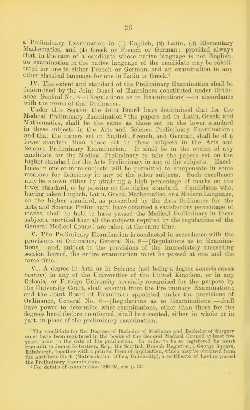 a Preliminary Examination in (1) English, (2) Latin, (J) Elementary Mathematics, ancl (4) Greek or French or German: provided always that, in the case of a candidate whose native language is not English, an examination in the native language of the candidate may be substi- tuted for one in either French or German, and an examination in any other classical language for one in Latin or Greek.1 2 IV. The extent and standard of the Preliminary Examination shall be determined by the Joint Board of Examiners constituted under Ordin- ance, General No. 8—[Regulations as to Examinations]—in accordance with the terms of that Ordinance. Under this Section the Joint Board have determined that for the Medical Preliminary Examination3 the papers set in Latin, Greek, and Mathematics, shall be the same as those set on the lower standard in these subjects in the Arts and Science Preliminary Examination; and that the papers set in English, French, and German, shall be of a lower standard than those set in these subjects in the Arts and Science Preliminary Examination. It shall be in the option of any candidate for the Medical Preliminary to take the papers set on the higher standard for the Arts Preliminary in any of the subjects. Excel- lence in one or more subjects will be permitted to compensate in some measure for deficiency in any of the other subjects. Such excellence may be shown either by attaining a high percentage of marks on the lower standard, or by passing on the higher standard. Candidates who, having taken English, Latin, Greek, Mathematics, or a Modern Language, on the higher standard, as prescribed by the Arts Ordinance for the Arts and Science Preliminary, have obtained a satisfactory percentage of marks, shall be held to have passed the Medical Preliminary in these subjects, provided that all the subjects required by the regulations of the General Medical Council are taken at the same time. V. The Preliminary Examination is conducted in accordance with the provisions of Ordinance, General No. 8—[Regulations as to Examina- tions]—and, subject to the provisions of the immediately succeeding section hereof, the entire examination must be passed at one and the same time. VI. A degree in Arts or in Science (not being a degree honoris causa tantum) in any of the Universities of the United Kingdom, or in any Colonial or Foreign University specially recognised for the purpose by the University Court, shall exempt from the Preliminary Examination; and the Joint Board of Examiners appointed under the provisions of Ordinance, General No. 8—[Regulations as to Examinations]—shall have power to determine what examinations, other than those for the degrees hereinbefore mentioned, shall be accepted, either in whole or in part, in place of the preliminary examination. 1 The candidate for the Degrees of Bachelor of Medicine and Bachelor of Surgery must have been registered in the books of the General Medical Council at least five years prior to the date of his graduation. In order to be so registered he must transmit to James Robertson, Esq., the Scottish Branch Registrar, 1 George Square, Edinburgh, together with a printed form of application, which may be obtained from the Assistant-Clerk (Matriculation Office, University), a certificate of having passed the Preliminary Examination. 2 For details of examination 1894-05, see p. 30.