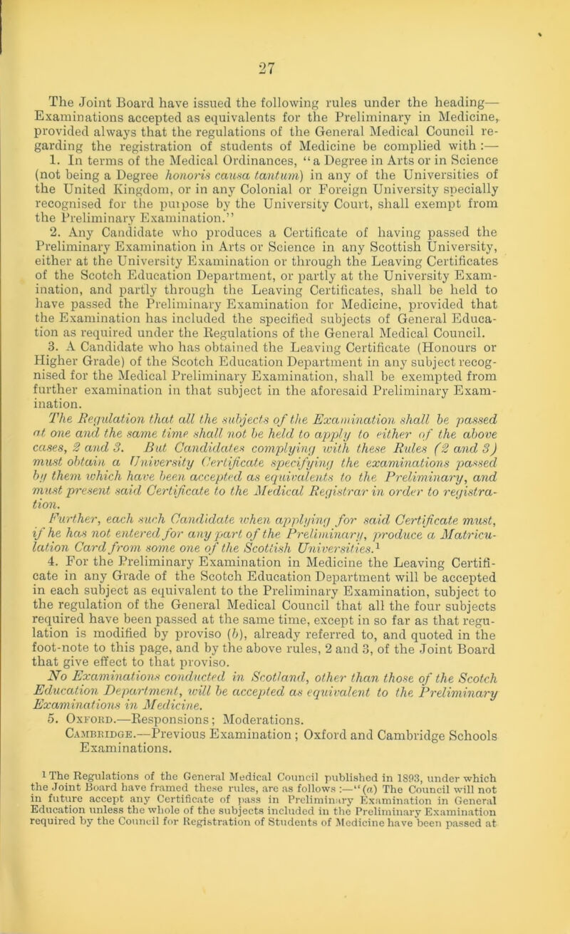 The Joint Board have issued the following rules under the heading— Examinations accepted as equivalents for the Preliminary in Medicine, provided always that the regulations of the General Medical Council re- garding the registration of students of Medicine be complied with :— 1. In terms of the Medical Ordinances, “a Degree in Arts or in Science (not being a Degree honoris causa tantum) in any of the Universities of the United Kingdom, or in any Colonial or Foreign University specially recognised for the puipose by the University Court, shall exempt from the Preliminary Examination.” 2. Any Candidate who produces a Certificate of having passed the Preliminary Examination in Arts or Science in any Scottish University, either at the University Examination or through the Leaving Certificates of the Scotch Education Department, or partly at the University Exam- ination, and partly through the Leaving Certificates, shall be held to have passed the Preliminary Examination for Medicine, provided that the Examination has included the specified subjects of General Educa- tion as required under the Regulations of the General Medical Council. 3. A Candidate who has obtained the Leaving Certificate (Honours or Pligher Grade) of the Scotch Education Department in any subject recog- nised for the Medical Preliminary Examination, shall be exempted from further examination in that subject in the aforesaid Preliminary Exam- ination. The Regulation that all the subjects of the Examination shall be passed at one and the same time shall not be held to apply to either of the above cases, 2 and 3. But Candidates complying with these Rules (2 and 3) must obtain a University Certificate specifying the examinations passed by them which have been accepted as equivalents to the Preliminary, and must present said Certificate to the Medical Registrar in order to registra- tion. Further, each such Candidate ivhen applying for said Certificate must, if he has not entered for any part of the Preliminary, produce a Matricu- lation Card from some one of the Scottish Universities.1 4. For the Preliminary Examination in Medicine the Leaving Certifi- cate in any Grade of the Scotch Education Department will be accepted in each subject as equivalent to the Preliminary Examination, subject to the regulation of the General Medical Council that all the four subjects required have been passed at the same time, except in so far as that regu- lation is modified by proviso (b), already referred to, and quoted in the foot-note to this page, and by the above rules, 2 and 3, of the Joint Board that give effect to that proviso. No Examinations conducted in Scotland, other than those of the Scotch Education Department, will be accepted as equivalent to the Preliminary Examinations in Medicine. 5. Oxford.—Responsions; Moderations. Cambridge.—Previous Examination ; Oxford and Cambridge Schools Examinations. i The Regulations of the General Medical Council published in 1893, under which the Joint Board have framed these rules, are as follows “(a) The Council will not in future accept any Certificate of pass in Preliminary Examination in General Education unless the whole of the subjects included in the Preliminary Examination required by the Council for Registration of Students of Medicine have been passed at