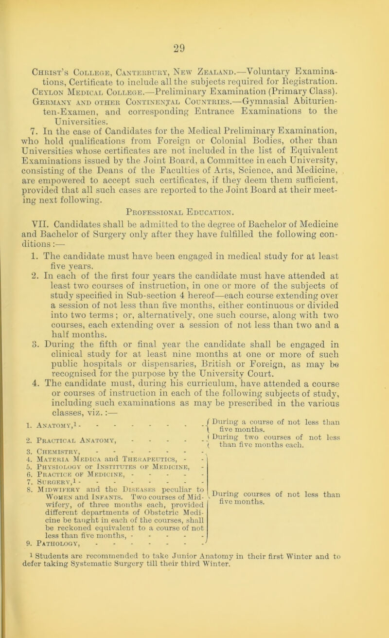 Christ’s College, Canterbury, New Zealand.—Voluntary Examina- tions, Certificate to include all the subjects required for ^Registration. Ceylon Medical College.—Preliminary Examination (Primary Class). Germany and other Continental Countries.—Gymnasial Abiturien- ten-Examen, and corresponding Entrance Examinations to the Universities. 7. In the case of Candidates for the Medical Preliminary Examination, who hold qualifications from Foreign or Colonial Bodies, other than Universities whose certificates are not included in the list of Equivalent Examinations issued by the Joint Board, a Committee in each University, consisting of the Deans of the Faculties of Arts, Science, and Medicine, are empowered to accept such certificates, if they deem them sufficient, provided that all such cases are reported to the Joint Board at their meet- ing next following. Professional Education. VII. Candidates shall be admitted to the degree of Bachelor of Medicine and Bachelor of Surgery only after they have fulfilled the following con- ditions 1. The candidate must have been engaged in medical study for at least five years. 2. In each of the first four years the candidate must have attended at least two courses of instruction, in one or more of the subjects of study specified in Sub-section 4 hereof—Bach course extending over a session of not less than five months, either continuous or divided into two terms; or, alternatively, one such course, along with two courses, each extending over a session of not less than two and a half months. 3. During the fifth or final year the candidate shall be engaged in clinical study for at least nine months at one or more of such public hospitals or dispensaries, British or Foreign, as may be recognised for the purpose by the University Court. 4. The candidate must, during his curriculum, have attended a course or courses of instruction in each of the following subjects of study, including such examinations as may be prescribed in the various classes, viz. 1. Anatomy,1 -| 2. Practical Anatomy, -j 3. Chemistry, , 4. Materia Medica and Therapeutics, - 5. Physiology or Institutes of Medicine, 6. Practice of Medicine, 7. Surgery,1 8. Midwifery and the Diseases peculiar to Women and Infants. Two courses of Mid- ■■ wifery, of three months each, provided different departments of Obstetric Medi- cine be taught in each of the courses, shall be reckoned equivalent to a course of not less than five months, 9. Pathology, ' During a course of not less than five months. During two courses of not less than five months each. During courses of not less than five months. 1 Students are recommended to take Junior Anatomy in their first Winter and to defer taking Systematic Surgery till their third Winter.