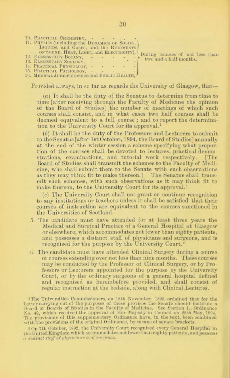 10. Practical Chemistry, - 11. Physics (including the Dynamics of Solids, Liquids, and Gases, and the Rudiments of Sound, Heat, Light, and Electricity), 12. Elementary Botany, \ 13. Elementary Zoology, - - - - ' - j 14. Practical Physiology, I 15. Practical Pathology, I Iti. Medical Jdrisprudence and Public Health, * During courses of not less than two and a half months. Provided always, in so far as regards the University of Glasgow, that— (a) It shall be the duty of the Senatus to determine from time to time [after receiving through the Faculty of Medicine the opinion of the Board of Studies] the number of meetings of which such courses shall consist, and in what cases two half courses shall be deemed equivalent to a full course ; and to report the determina- tion to the University Court for its approval.1 (b) It shall be the duty of the Professors and Lecturers to submit to the Senatus [after 1st October, 1894, the Board of Studies] annually at the end of the winter session a scheme specifying what propor- tion of the courses shall be devoted to lectures, practical demon- strations, examinations, aud tutorial work respectively. [The Board of Studies shall transmit the schemes to the Faculty of Medi- cine, who shall submit them to the Senate with such observations as they may think fit to make thereon.] The Senatus shall trans- mit such schemes, with such observations as it may think fit to make thereon, to the University Court for its approval.1 (c) The University Court shall not grant or continue recognition to any institutions or teachers unless it shall be satisfied that their courses of instruction are equivalent to the courses sanctioned in the Universities of Scotland. 5. The candidate must have attended for at least three years the Medical and Surgical Practice of a General Hospital at Glasgow or elsewhere, which accommodates not fewer than eighty patients, and possesses a distinct staff of physicians and surgeons, and is recognised for the purpose by the University Court.- ■(*>. The candidate must have attended Clinical Surgery during a course or courses extending over not less than nine months. These courses may be conducted by the Professor of Clinical Surgery, or by Pro- fessors or Lecturers appointed for the purpose by the University Court, or by the ordinary surgeons of a general hospital defined and recognised as hereinbefore provided, and shall consist of regular instruction at the bedside, along with Clinical Lectures. lThe Universities Commissioners, on ISth November, 1S93, ordained that for the hotter carrying out of the purposes of those provisos the Senate should institute a Board or Boards of Studies in the Faculty of Medicine. See Section 1., Ordinance No. 42, which received the approval of Her Majesty in Council on 28th May, 1894. 'The provisions of this supplementary Ordinance have, in the text, been combined with the provisions of the original Ordinance, by means of square brackets. a On 7th October, 1892, the University Court recognised every General Hospital in the United Kingdom which accommodates not fewer than eighty patients, and possesses a distinct staff of physicians and surgeons.