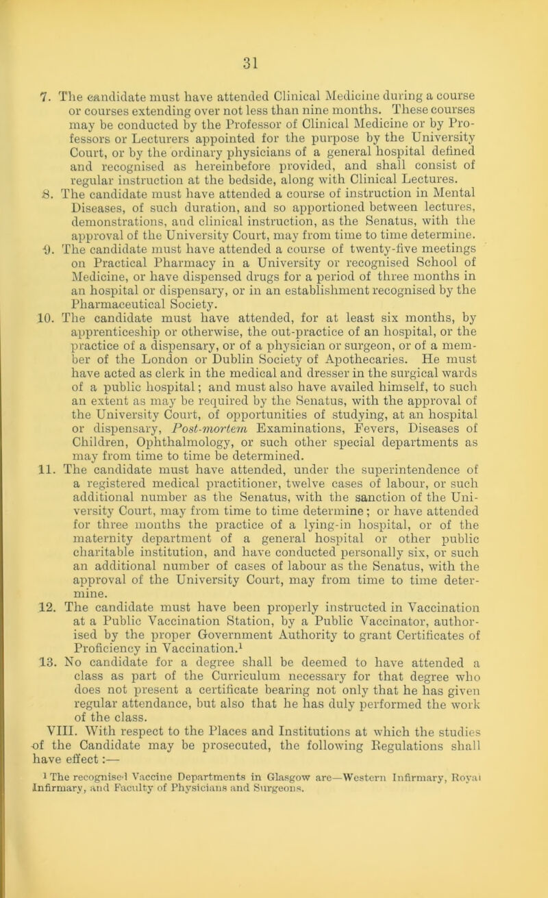 7. The candidate must have attended Clinical Medicine during a course or courses extending over not less than nine months. These courses may be conducted by the Professor of Clinical Medicine or by Pro- fessors or Lecturers appointed for the purpose by the University Court, or by the ordinary physicians of a general hospital defined and recognised as hereinbefore provided, and shall consist of regular instruction at the bedside, along with Clinical Lectures. 8. The candidate must have attended a course of instruction in Mental Diseases, of such duration, and so apportioned between lectures, demonstrations, and clinical instruction, as the Senatus, with the approval of the University Court, may from time to time determine. I). The candidate must have attended a course of twenty-five meetings on Practical Pharmacy in a University or recognised School of Medicine, or have dispensed drugs for a period of three months in an hospital or dispensary, or in an establishment recognised by the Pharmaceutical Society. 10. The candidate must have attended, for at least six months, by apprenticeship or otherwise, the out-practice of an hospital, or the practice of a dispensary, or of a physician or surgeon, or of a mem- ber of the London or Dublin Society of Apothecaries. He must have acted as clerk in the medical and dresser in the surgical wards of a public hospital; and must also have availed himself, to such an extent as may be required by the Senatus, with the approval of the University Court, of opportunities of studying, at an hospital or dispensary, Post-mortem Examinations, Fevers, Diseases of Children, Ophthalmology, or such other special departments as may from time to time be determined. 11. The candidate must have attended, under the superintendence of a registered medical practitioner, twelve cases of labour, or such additional number as the Senatus, with the sanction of the Uni- versity Court, may from time to time determine; or have attended for three months the practice of a lying-in hospital, or of the maternity department of a general hospital or other public charitable institution, and have conducted personally six, or such an additional number of cases of labour as the Senatus, with the approval of the University Court, may from time to time deter- mine. 12. The candidate must have been properly instructed in Vaccination at a Public Vaccination Station, by a Public Vaccinator, author- ised by the proper Government Authority to grant Certificates of Proficiency in Vaccination.1 13. No candidate for a degree shall be deemed to have attended a class as part of the Curriculum necessary for that degree who does not present a certificate bearing not only that he has given regular attendance, but also that he has duly performed the work of the class. VIII. With respect to the Places and Institutions at which the studies -of the Candidate may be prosecuted, the following Regulations shall have effect:— i The recognise! Vaccine Departments in Glasgow are—Western Infirmary, Royal Infirmary, and Faculty of Physicians and Surgeons.