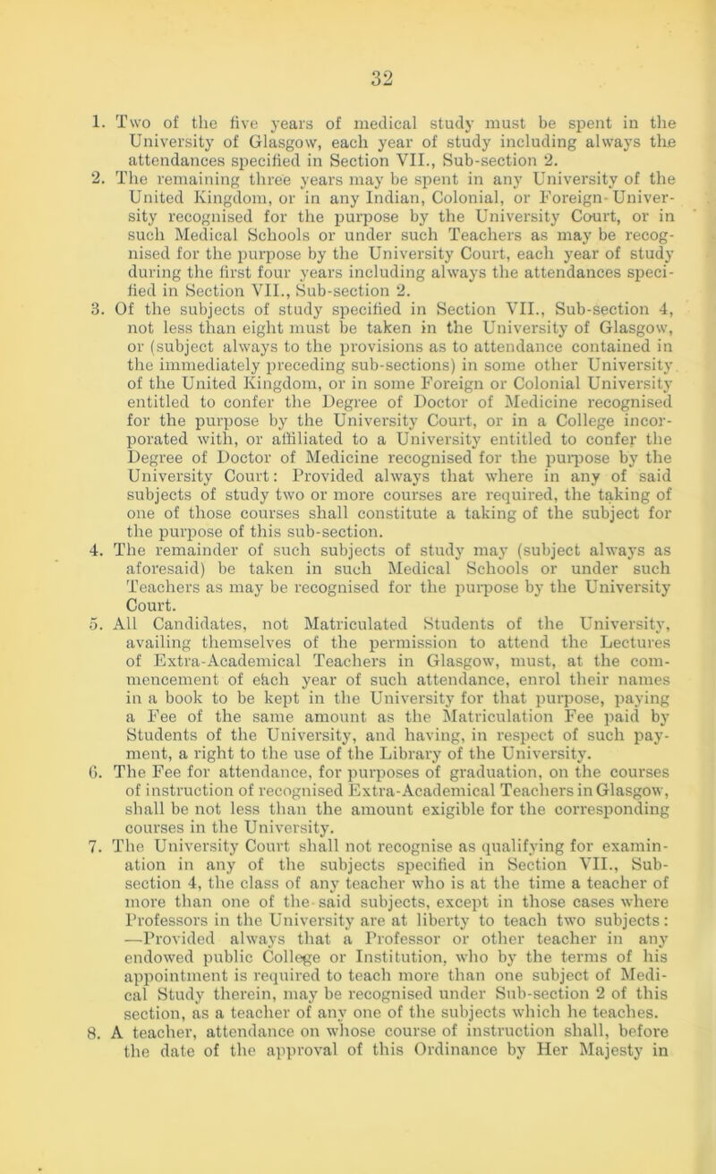 1. Two of the five years of medical study must be spent in the University of Glasgow, each year of study including always the attendances sjrecified in Section VII., Sub-section 2. 2. The remaining three years may be spent in any University of the United Kingdom, or in any Indian, Colonial, or Foreign Univer- sity recognised for the purpose by the University Court, or in such Medical Schools or under such Teachers as may be recog- nised for the purpose by the University Court, each year of study during the first four years including always the attendances speci- fied in Section VII., Sub-section 2. 3. Of the subjects of study specified in Section VII., Sub-section 4, not less than eight must be taken in the University of Glasgow, or (subject always to the provisions as to attendance contained in the immediately preceding sub-sections) in some other University, of the United Kingdom, or in some Foreign or Colonial University entitled to confer the Degree of Doctor of Medicine recognised for the purpose by the University Court, or in a College incor- porated with, or affiliated to a University entitled to confer the Degree of Doctor of Medicine recognised for the purpose by the University Court: Provided always that where in any of said subjects of study two or more courses are required, the taking of one of those courses shall constitute a taking of the subject for the purpose of this sub-section. 4. The remainder of such subjects of study may (subject always as aforesaid) be taken in such Medical Schools or under such Teachers as may be recognised for the purpose by the University Court. 5. All Candidates, not Matriculated Students of the University, availing themselves of the permission to attend the Lectures of Extra-Academical Teachers in Glasgow, must, at the com- mencement of ehch year of such attendance, enrol their names in a book to be kept in the University for that purpose, paying a Fee of the same amount as the Matriculation Fee paid by Students of the University, and having, in respect of such pay- ment, a right to the use of the Library of the University. 6. The Fee for attendance, for purposes of graduation, on the courses of instruction of recognised Extra-Academical Teachers in Glasgow, shall be not less than the amount exigible for the corresponding courses in the University. 7. The University Court shall not recognise as qualifying for examin- ation in any of the subjects specified in Section VII., Sub- section 4, the class of any teacher who is at the time a teacher of more than one of the said subjects, except in those cases where Professors in the University are at liberty to teach two subjects: —Provided always that a Professor or other teacher in any endowed public College or Institution, who by the terms of his appointment is required to teach more than one subject of Medi- cal Study therein, may be recognised under Sub-section 2 of this section, as a teacher of any one of the subjects which he teaches. 8. A teacher, attendance on whose course of instruction shall, before the date of the approval of this Ordinance by Her Majesty in